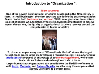 Introduction to “Organization ”:
Team structure:
One of the newest organizational structures developed in the 20th century is
team. In small businesses, the team structure can define the entire organization
.Teams can be both horizontal and vertical. While an organization is constituted
as a set of people who, together, synergize individual competencies to achieve
newer dimensions, the Quality of organizational structure revolves around the
competencies of Teams in totality.
To cite an example, every one of “Whole Foods Market” stores, the largest
natural-foods grocer in the US developing a focused strategy, is an autonomous
profit centre composed of an average of 10 self-managed teams, while team
leaders in each store and each region are also a team.
Larger bureaucratic organizations can benefit from the flexibility of teams as
well. Xerox, Motorola, and DaimlerChrysler are all among the companies that
actively use teams to perform tasks.
 