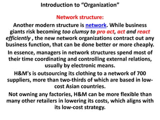Introduction to “Organization”
Network structure:
Another modern structure is network. While business
giants risk becoming too clumsy to pro act, act and react
efficiently , the new network organizations contract out any
business function, that can be done better or more cheaply.
In essence, managers in network structures spend most of
their time coordinating and controlling external relations,
usually by electronic means.
H&M's is outsourcing its clothing to a network of 700
suppliers, more than two-thirds of which are based in low-
cost Asian countries.
Not owning any factories, H&M can be more flexible than
many other retailers in lowering its costs, which aligns with
its low-cost strategy.
 