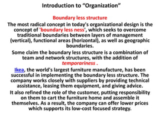 Introduction to “Organization”
Boundary less structure
The most radical concept in today's organizational design is the
concept of 'boundary less ness', which seeks to overcome
traditional boundaries between layers of management
(vertical), functional areas (horizontal), as well as geographic
boundaries.
Some claim the boundary less structure is a combination of
team and network structures, with the addition of
temporariness .
Ikea, the world's largest furniture manufacture, has been
successful in implementing the boundary less structure. The
company works closely with suppliers by providing technical
assistance, leasing them equipment, and giving advice.
It also refined the role of the customer, putting responsibility
on them to cart the furniture home and assemble it
themselves. As a result, the company can offer lower prices
which supports its low-cost focused strategy.
 