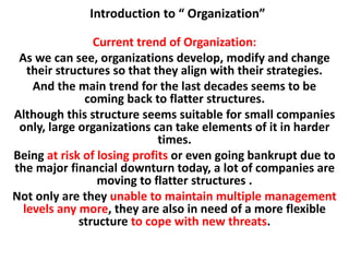Introduction to “ Organization”
Current trend of Organization:
As we can see, organizations develop, modify and change
their structures so that they align with their strategies.
And the main trend for the last decades seems to be
coming back to flatter structures.
Although this structure seems suitable for small companies
only, large organizations can take elements of it in harder
times.
Being at risk of losing profits or even going bankrupt due to
the major financial downturn today, a lot of companies are
moving to flatter structures .
Not only are they unable to maintain multiple management
levels any more, they are also in need of a more flexible
structure to cope with new threats.
 
