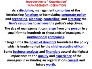 Introduction to “ Organization”
MANAGEMENT - DEFINITION
As a discipline, management comprises of the
interlocking functions of formulating corporate-policy
and organizing, planning, controlling, and directing the
firm's resources to achieve the policy's objectives.
The size of management can range from one person in a
small firm to hundreds or thousands of managers in
multinational companies.
In large firms the board of directors formulates the policy
which is implemented by the chief executive officer.
Some business analysts and financiers accord the highest
importance to the quality and experience of the
managers in evaluating an organizations current and
future worth.
 