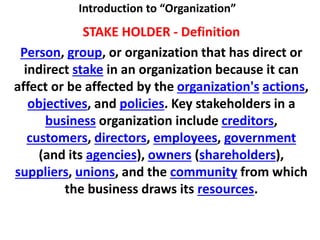 Introduction to “Organization”
STAKE HOLDER - Definition
Person, group, or organization that has direct or
indirect stake in an organization because it can
affect or be affected by the organization's actions,
objectives, and policies. Key stakeholders in a
business organization include creditors,
customers, directors, employees, government
(and its agencies), owners (shareholders),
suppliers, unions, and the community from which
the business draws its resources.
 
