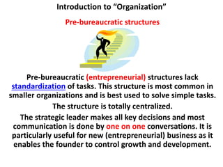 Introduction to “Organization”
Pre-bureaucratic structures
Pre-bureaucratic (entrepreneurial) structures lack
standardization of tasks. This structure is most common in
smaller organizations and is best used to solve simple tasks.
The structure is totally centralized.
The strategic leader makes all key decisions and most
communication is done by one on one conversations. It is
particularly useful for new (entrepreneurial) business as it
enables the founder to control growth and development.
 