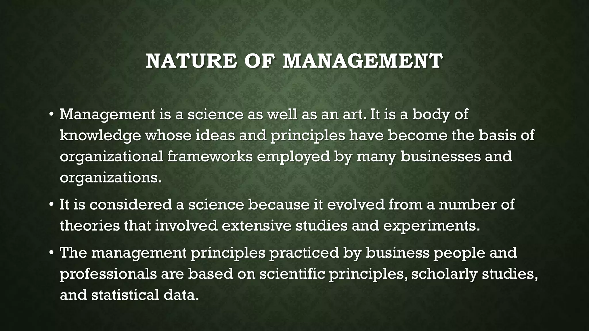 NATURE OF MANAGEMENT
• Management is a science as well as an art. It is a body of
knowledge whose ideas and principles have become the basis of
organizational frameworks employed by many businesses and
organizations.
• It is considered a science because it evolved from a number of
theories that involved extensive studies and experiments.
• The management principles practiced by business people and
professionals are based on scientific principles, scholarly studies,
and statistical data.
 