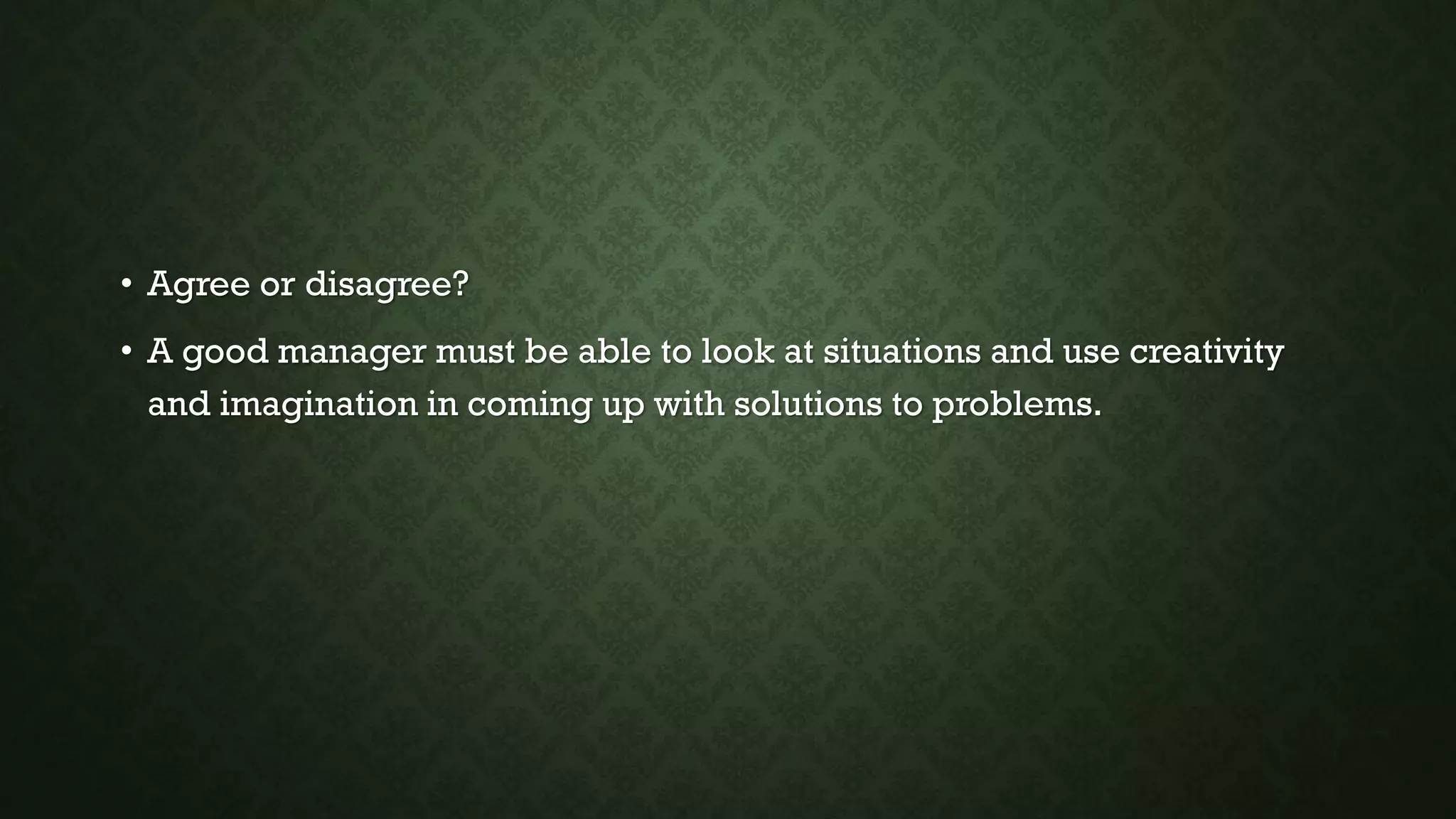 • Agree or disagree?
• A good manager must be able to look at situations and use creativity
and imagination in coming up with solutions to problems.
 