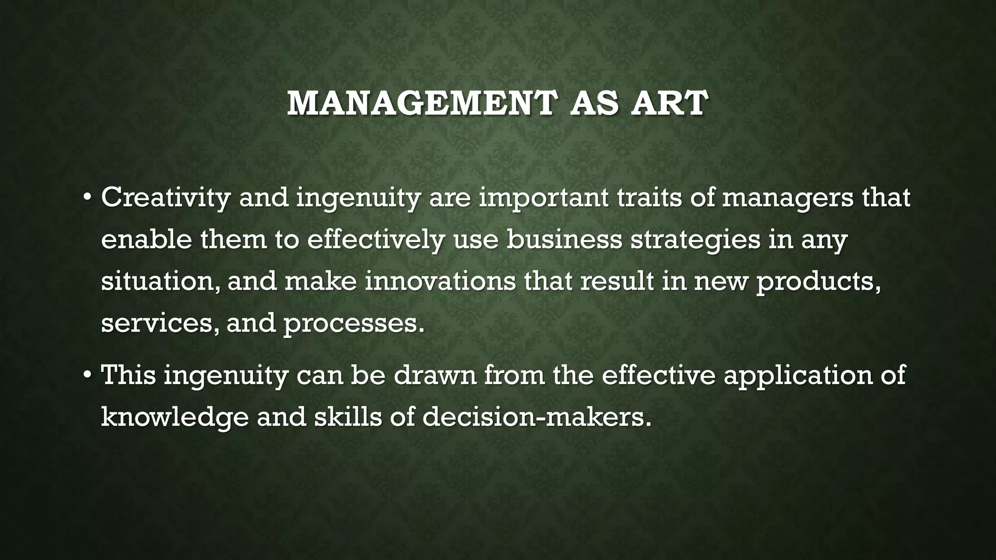 MANAGEMENT AS ART
• Creativity and ingenuity are important traits of managers that
enable them to effectively use business strategies in any
situation, and make innovations that result in new products,
services, and processes.
• This ingenuity can be drawn from the effective application of
knowledge and skills of decision-makers.
 