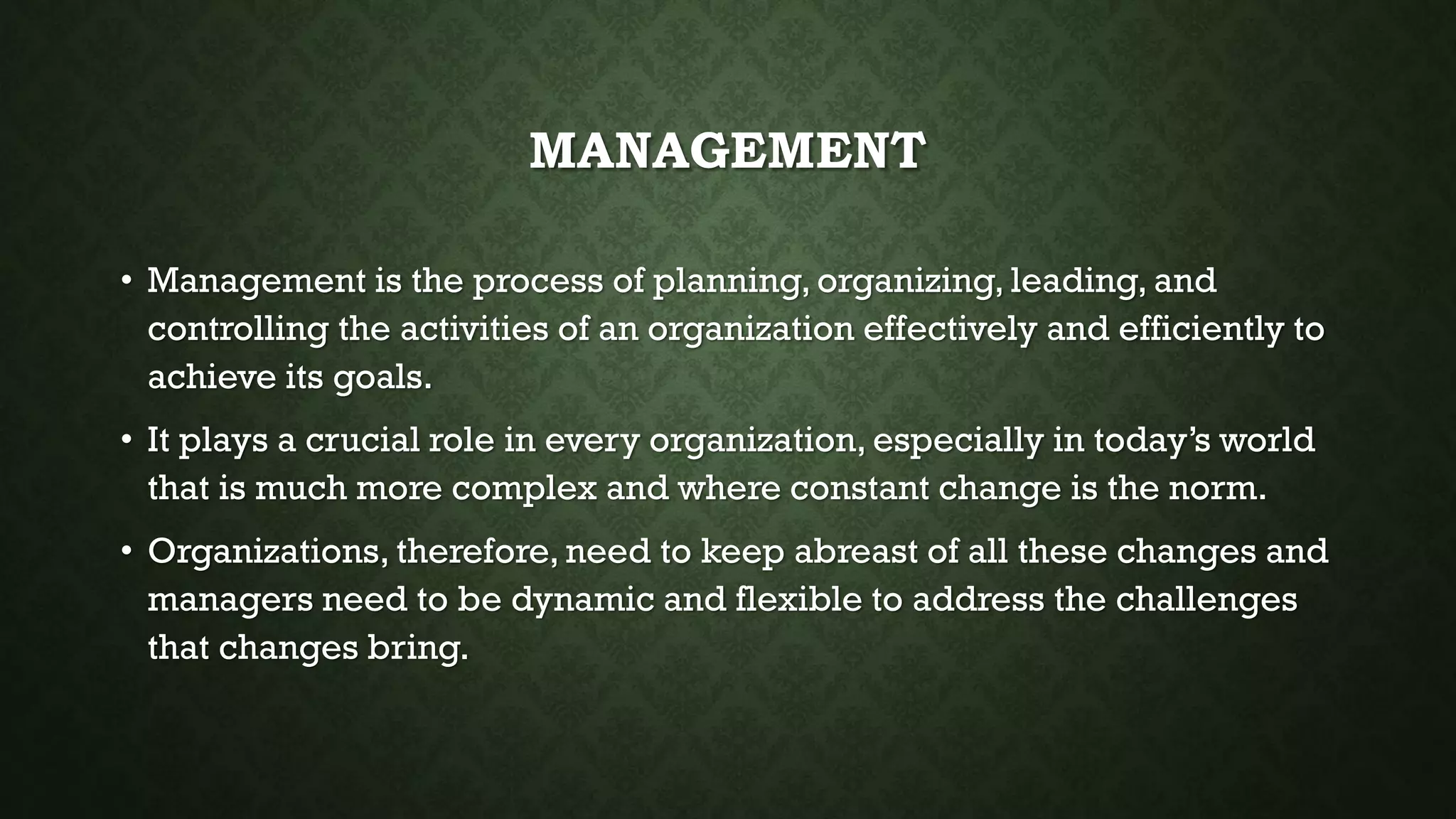 MANAGEMENT
• Management is the process of planning, organizing, leading, and
controlling the activities of an organization effectively and efficiently to
achieve its goals.
• It plays a crucial role in every organization, especially in today’s world
that is much more complex and where constant change is the norm.
• Organizations, therefore, need to keep abreast of all these changes and
managers need to be dynamic and flexible to address the challenges
that changes bring.
 