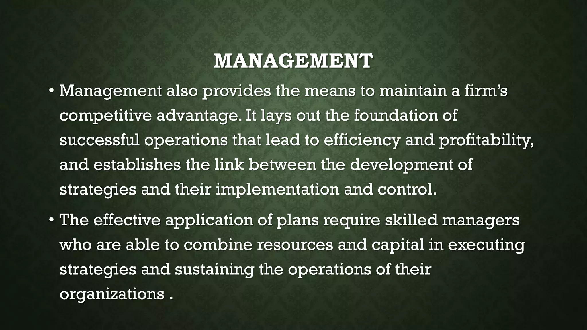 MANAGEMENT
• Management also provides the means to maintain a firm’s
competitive advantage. It lays out the foundation of
successful operations that lead to efficiency and profitability,
and establishes the link between the development of
strategies and their implementation and control.
• The effective application of plans require skilled managers
who are able to combine resources and capital in executing
strategies and sustaining the operations of their
organizations .
 