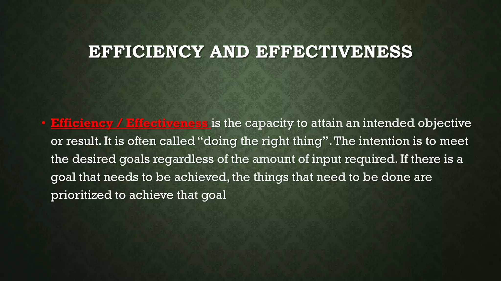 EFFICIENCY AND EFFECTIVENESS
• Efficiency / Effectiveness is the capacity to attain an intended objective
or result. It is often called “doing the right thing”.The intention is to meet
the desired goals regardless of the amount of input required. If there is a
goal that needs to be achieved, the things that need to be done are
prioritized to achieve that goal
 