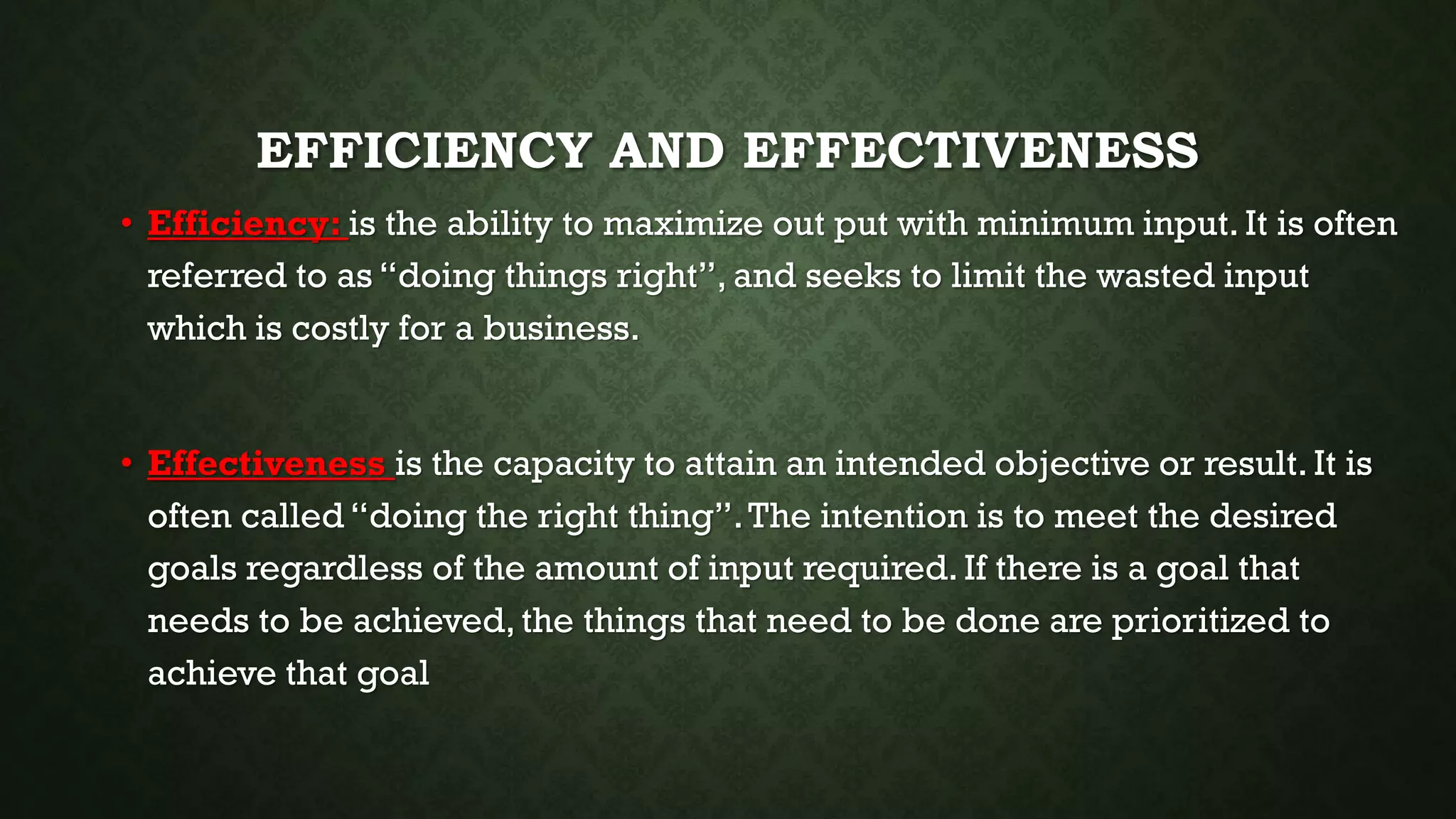 EFFICIENCY AND EFFECTIVENESS
• Efficiency: is the ability to maximize out put with minimum input. It is often
referred to as “doing things right”, and seeks to limit the wasted input
which is costly for a business.
• Effectiveness is the capacity to attain an intended objective or result. It is
often called “doing the right thing”.The intention is to meet the desired
goals regardless of the amount of input required. If there is a goal that
needs to be achieved, the things that need to be done are prioritized to
achieve that goal
 