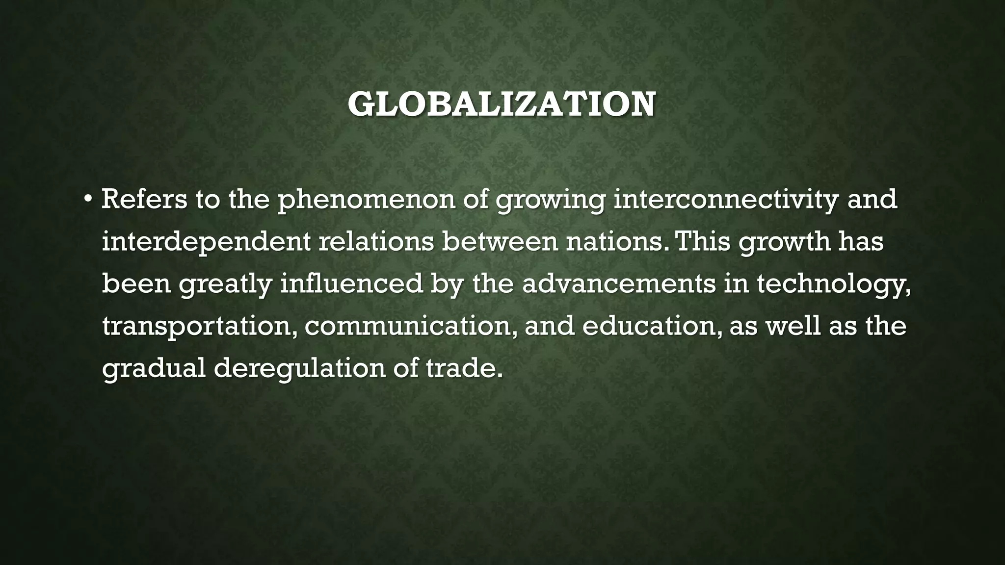 GLOBALIZATION
• Refers to the phenomenon of growing interconnectivity and
interdependent relations between nations.This growth has
been greatly influenced by the advancements in technology,
transportation, communication, and education, as well as the
gradual deregulation of trade.
 
