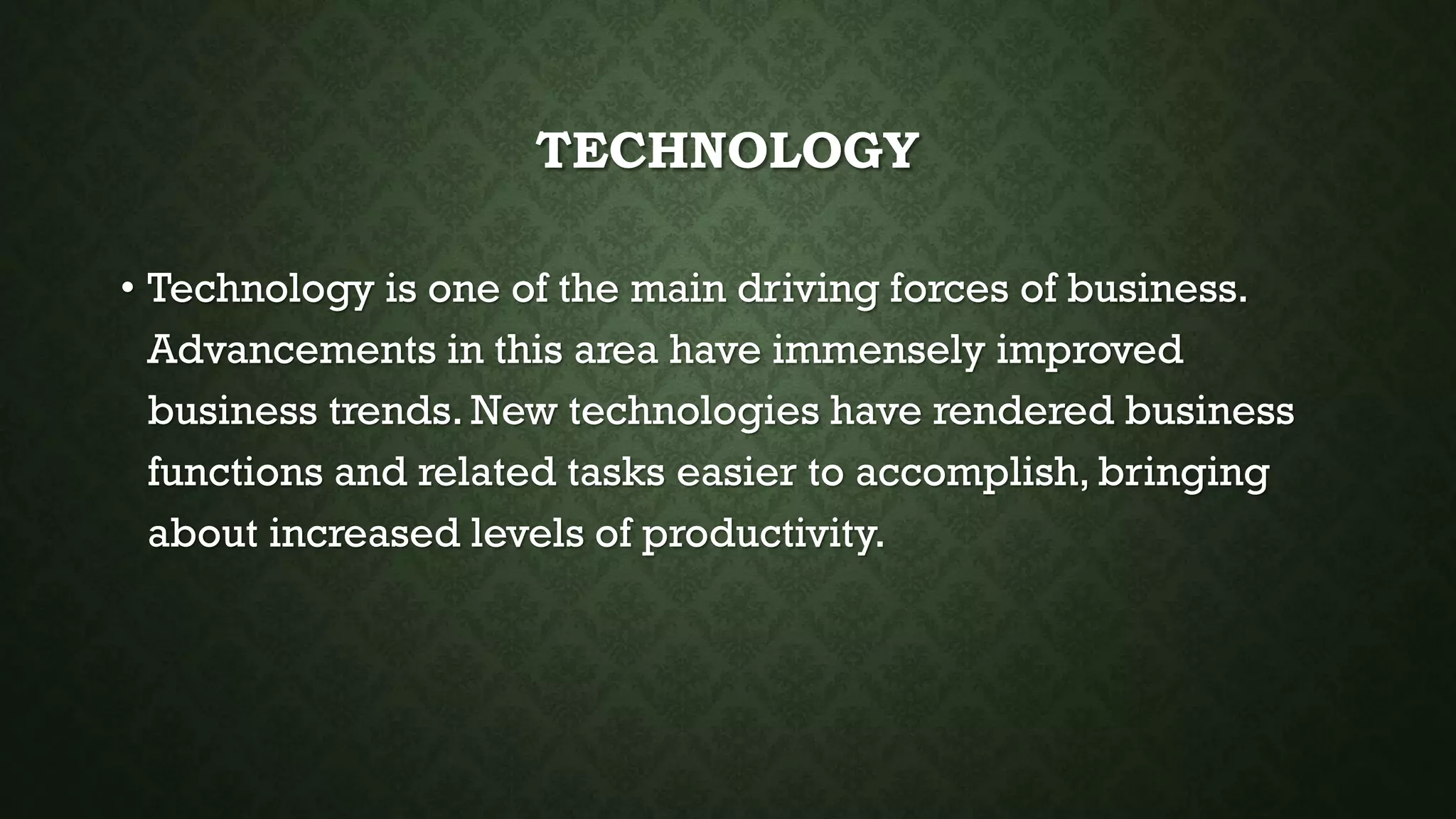TECHNOLOGY
• Technology is one of the main driving forces of business.
Advancements in this area have immensely improved
business trends. New technologies have rendered business
functions and related tasks easier to accomplish, bringing
about increased levels of productivity.
 