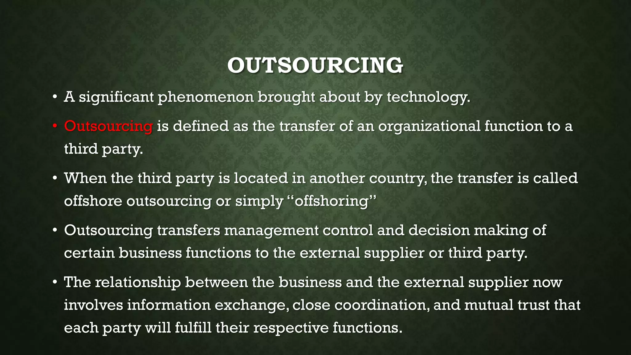 OUTSOURCING
• A significant phenomenon brought about by technology.
• Outsourcing is defined as the transfer of an organizational function to a
third party.
• When the third party is located in another country, the transfer is called
offshore outsourcing or simply “offshoring”
• Outsourcing transfers management control and decision making of
certain business functions to the external supplier or third party.
• The relationship between the business and the external supplier now
involves information exchange,close coordination, and mutual trust that
each party will fulfill their respective functions.
 