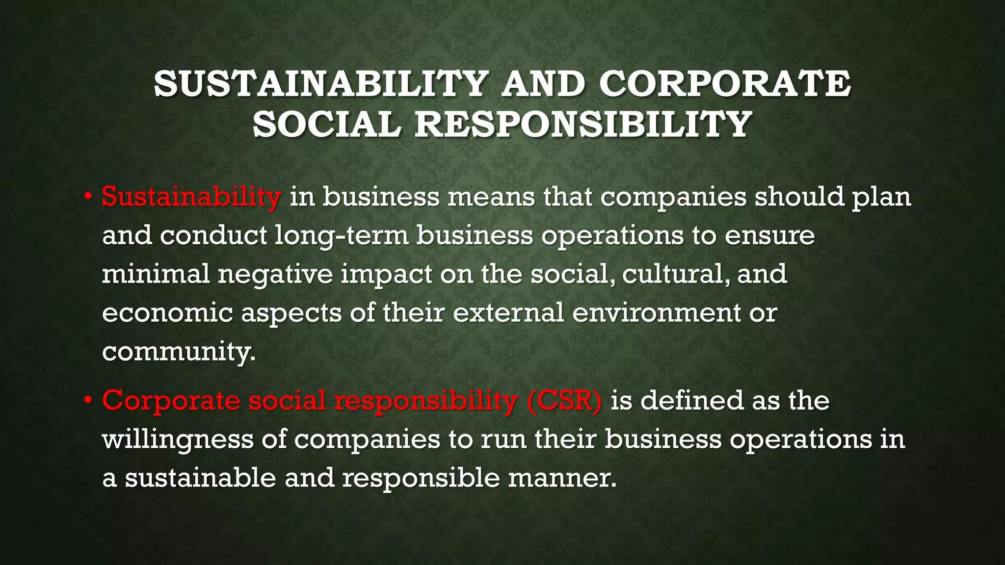 SUSTAINABILITY AND CORPORATE
SOCIAL RESPONSIBILITY
• Sustainability in business means that companies should plan
and conduct long-term business operations to ensure
minimal negative impact on the social, cultural, and
economic aspects of their external environment or
community.
• Corporate social responsibility (CSR) is defined as the
willingness of companies to run their business operations in
a sustainable and responsible manner.
 