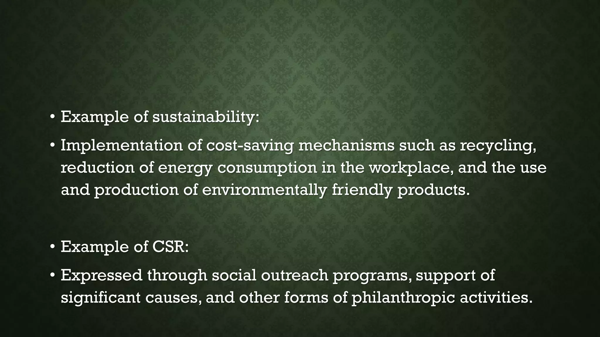 • Example of sustainability:
• Implementation of cost-saving mechanisms such as recycling,
reduction of energy consumption in the workplace, and the use
and production of environmentally friendly products.
• Example of CSR:
• Expressed through social outreach programs, support of
significant causes, and other forms of philanthropic activities.
 