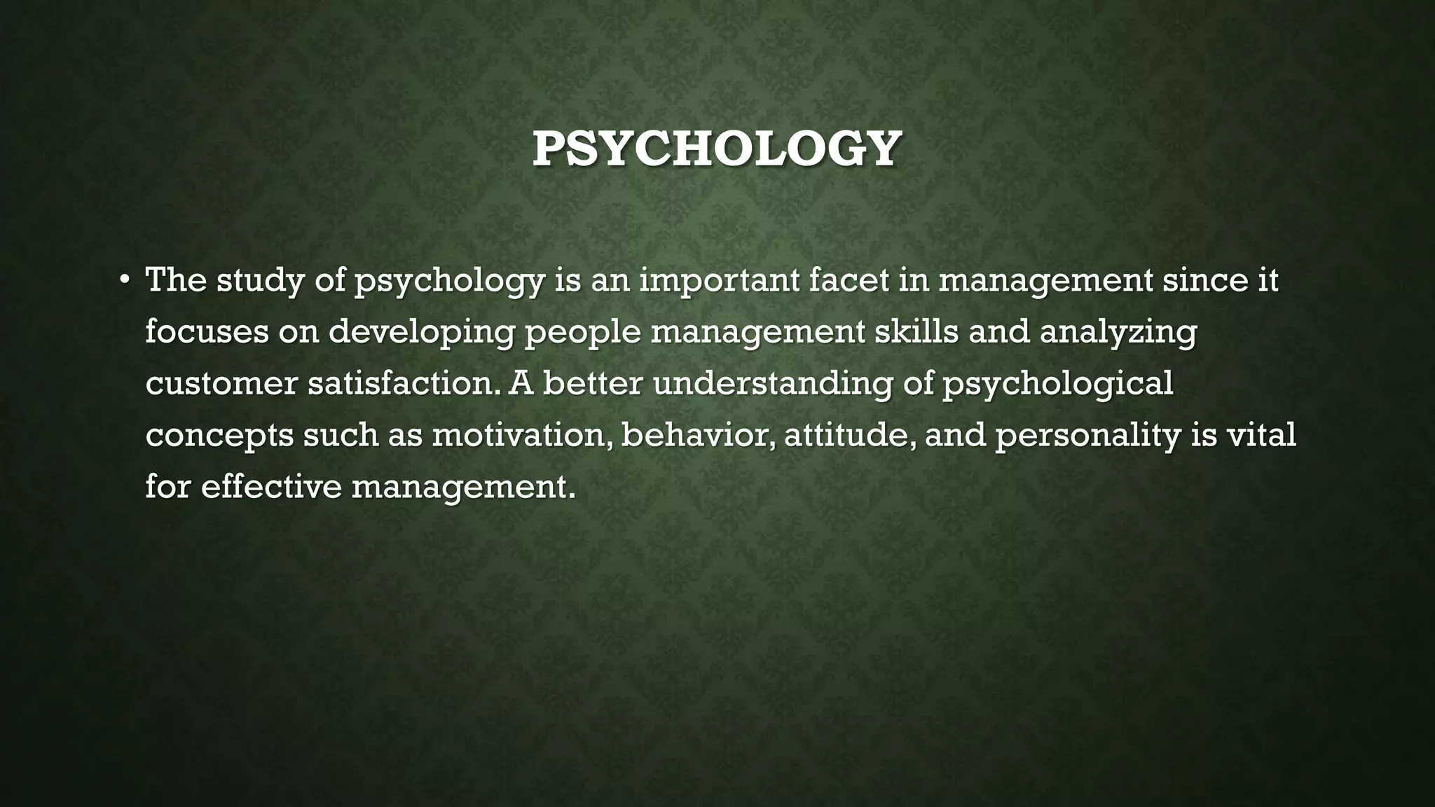 PSYCHOLOGY
• The study of psychology is an important facet in management since it
focuses on developing people management skills and analyzing
customer satisfaction. A better understanding of psychological
concepts such as motivation, behavior, attitude, and personality is vital
for effective management.
 