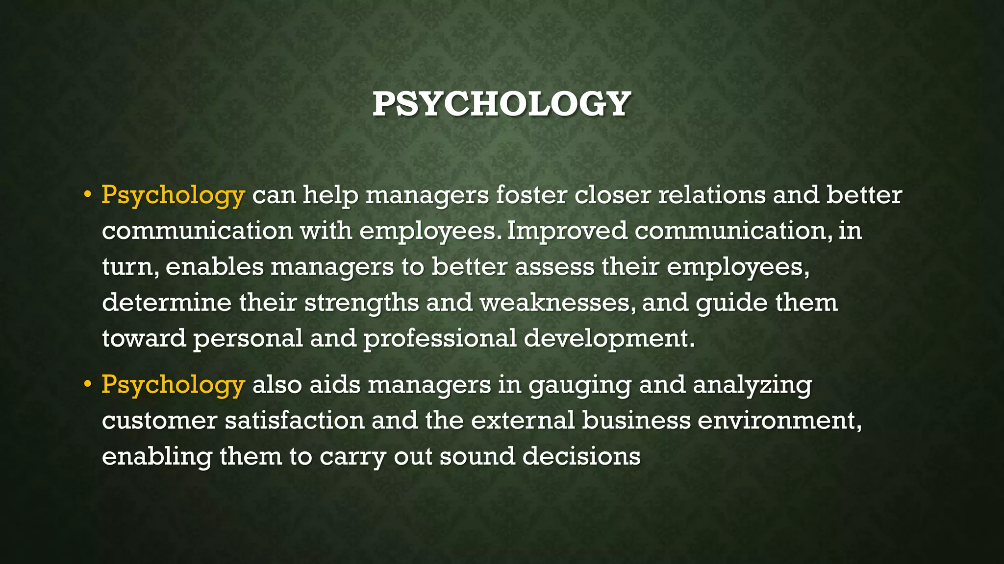 PSYCHOLOGY
• Psychology can help managers foster closer relations and better
communication with employees.Improved communication, in
turn, enables managers to better assess their employees,
determine their strengths and weaknesses, and guide them
toward personal and professional development.
• Psychology also aids managers in gauging and analyzing
customer satisfaction and the external business environment,
enabling them to carry out sound decisions
 