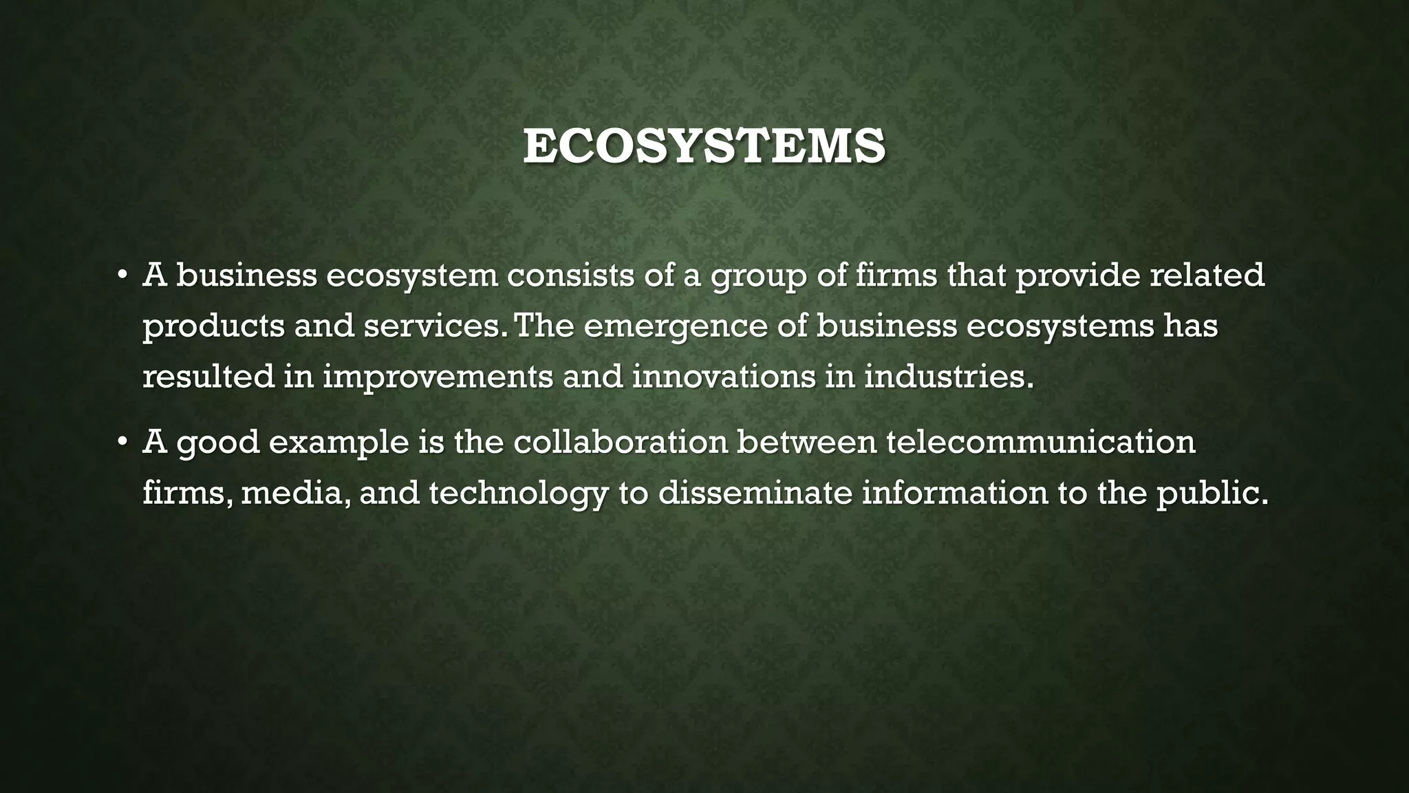 ECOSYSTEMS
• A business ecosystem consists of a group of firms that provide related
products and services.The emergence of business ecosystems has
resulted in improvements and innovations in industries.
• A good example is the collaboration between telecommunication
firms, media, and technology to disseminate information to the public.
 