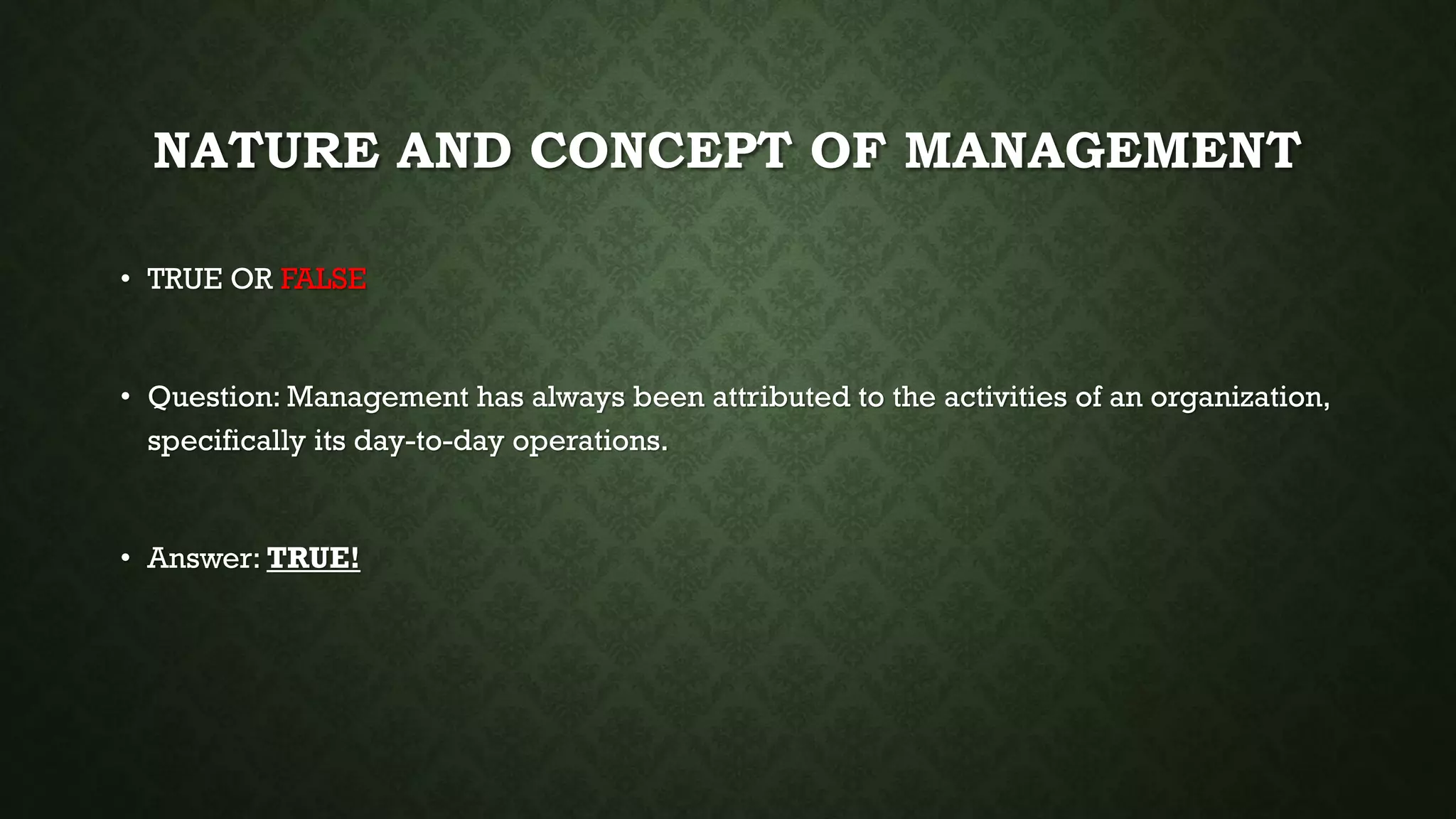 NATURE AND CONCEPT OF MANAGEMENT
• TRUE OR FALSE
• Question: Management has always been attributed to the activities of an organization,
specifically its day-to-day operations.
• Answer: TRUE!
 