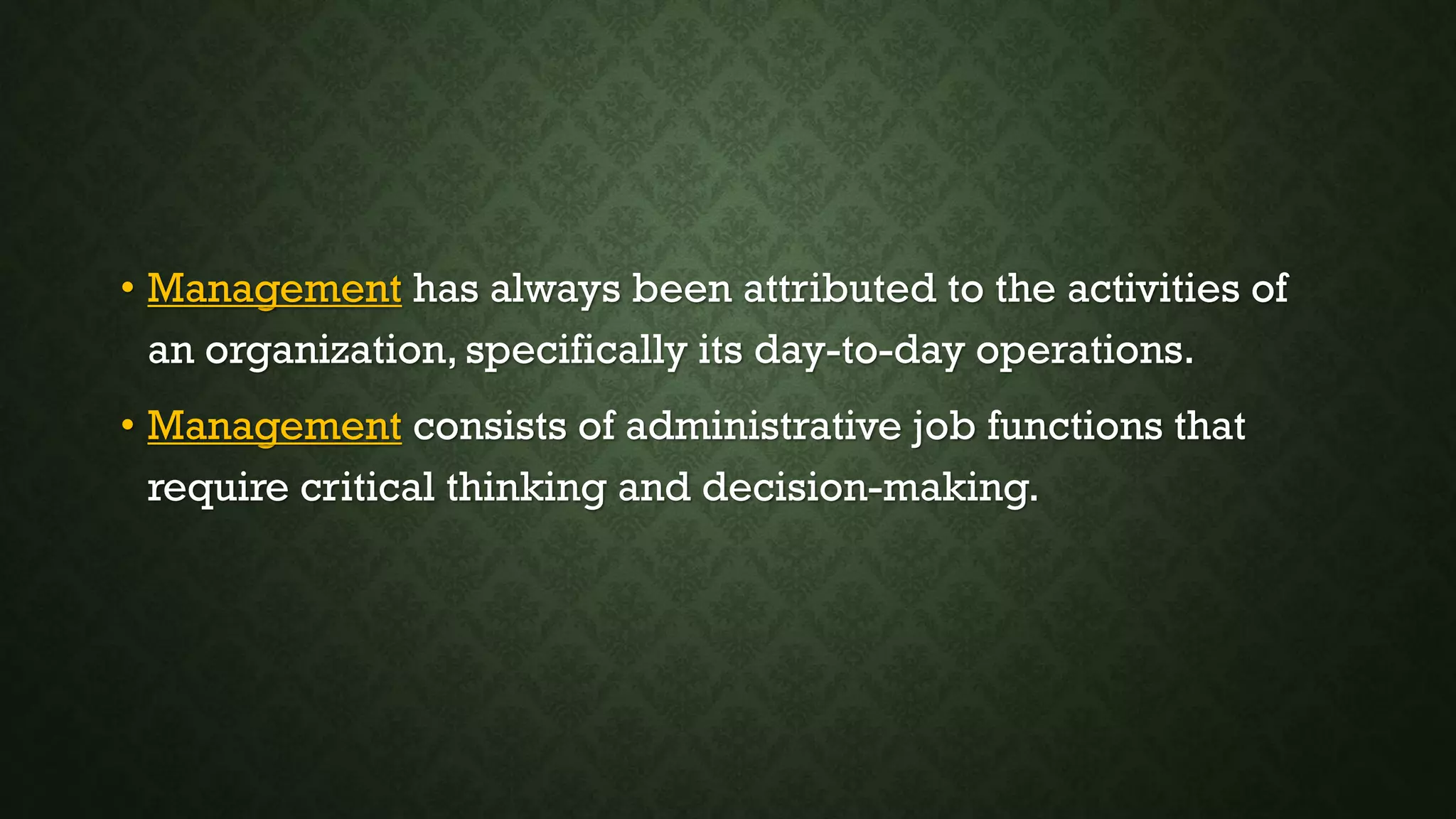 • Management has always been attributed to the activities of
an organization, specifically its day-to-day operations.
• Management consists of administrative job functions that
require critical thinking and decision-making.
 