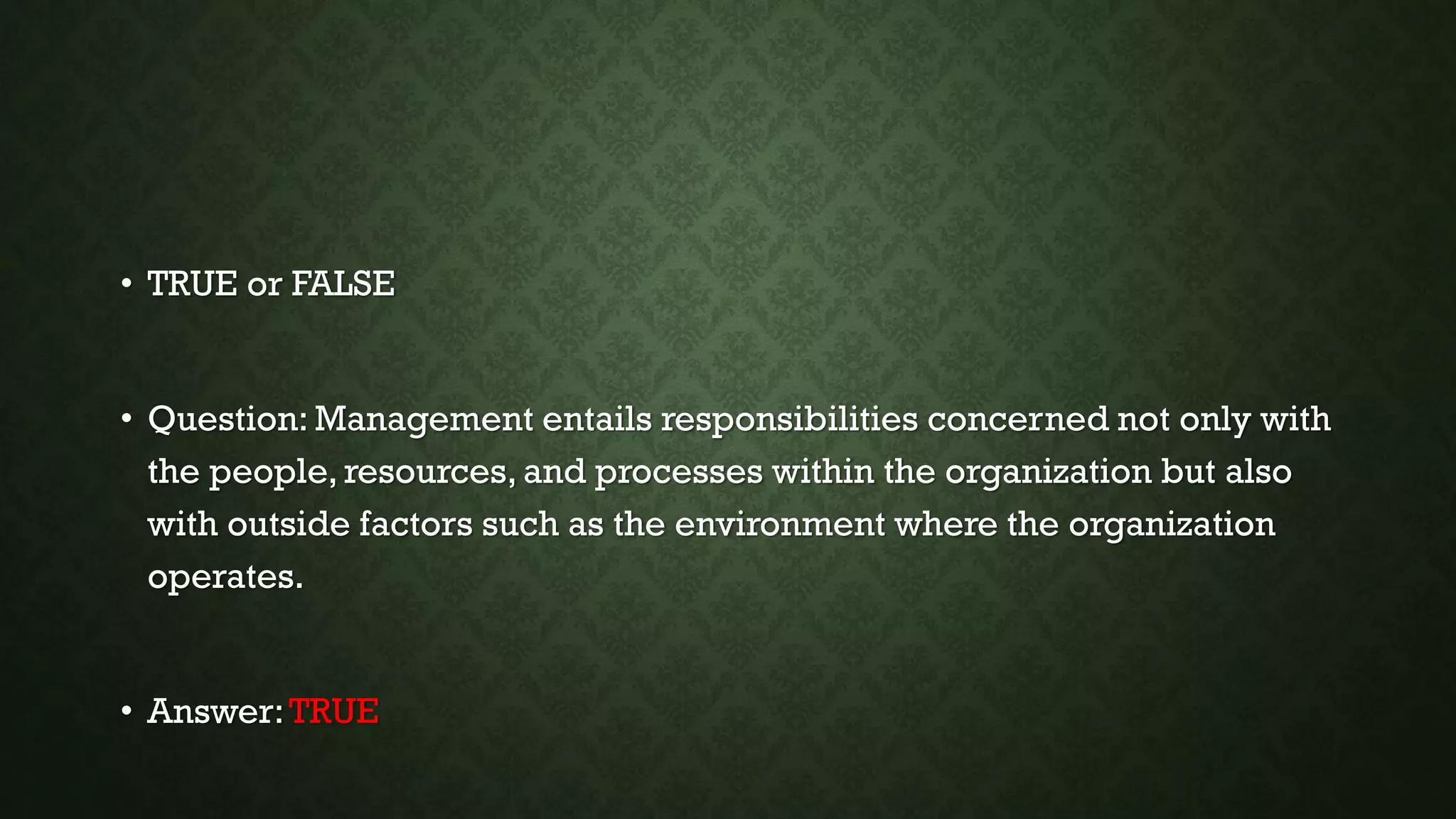• TRUE or FALSE
• Question: Management entails responsibilities concerned not only with
the people, resources, and processes within the organization but also
with outside factors such as the environment where the organization
operates.
• Answer:TRUE
 