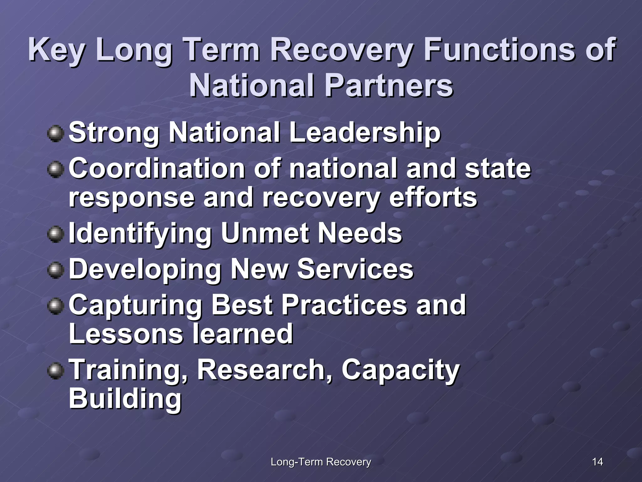 Key Long Term Recovery Functions of National Partners Strong National Leadership Coordination of national and state response and recovery efforts  Identifying Unmet Needs Developing New Services  Capturing Best Practices and Lessons learned Training, Research, Capacity Building 