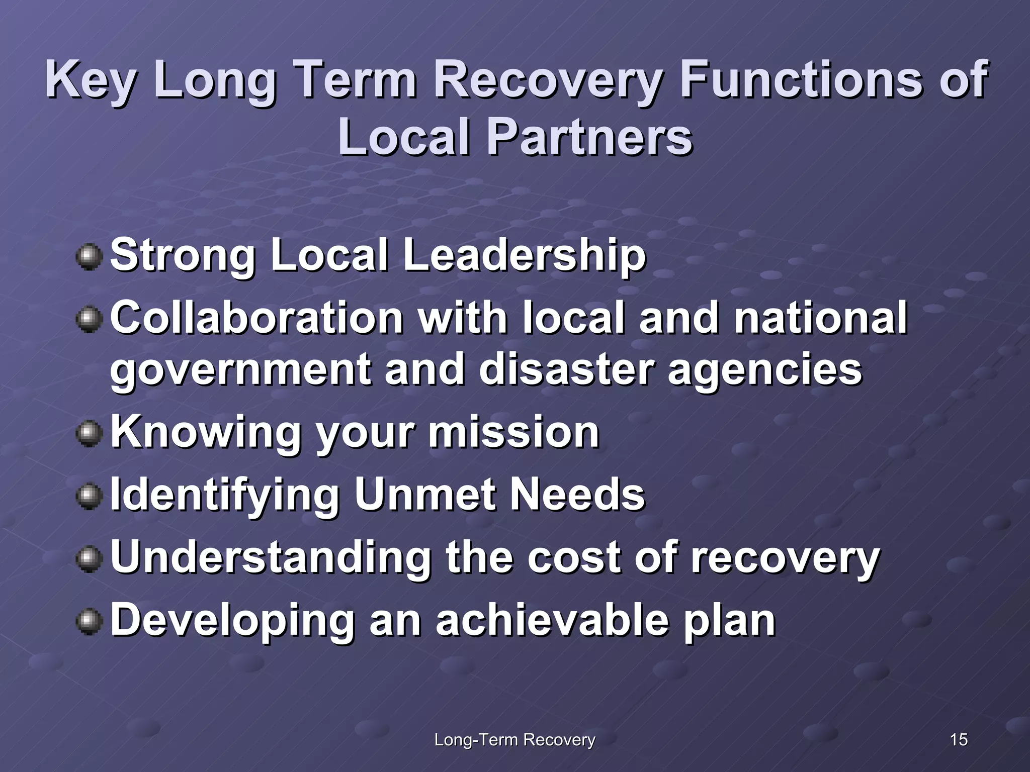 Key Long Term Recovery Functions of Local Partners Strong Local Leadership Collaboration with local and national government and disaster agencies Knowing your mission Identifying Unmet Needs Understanding the cost of recovery Developing an achievable plan 
