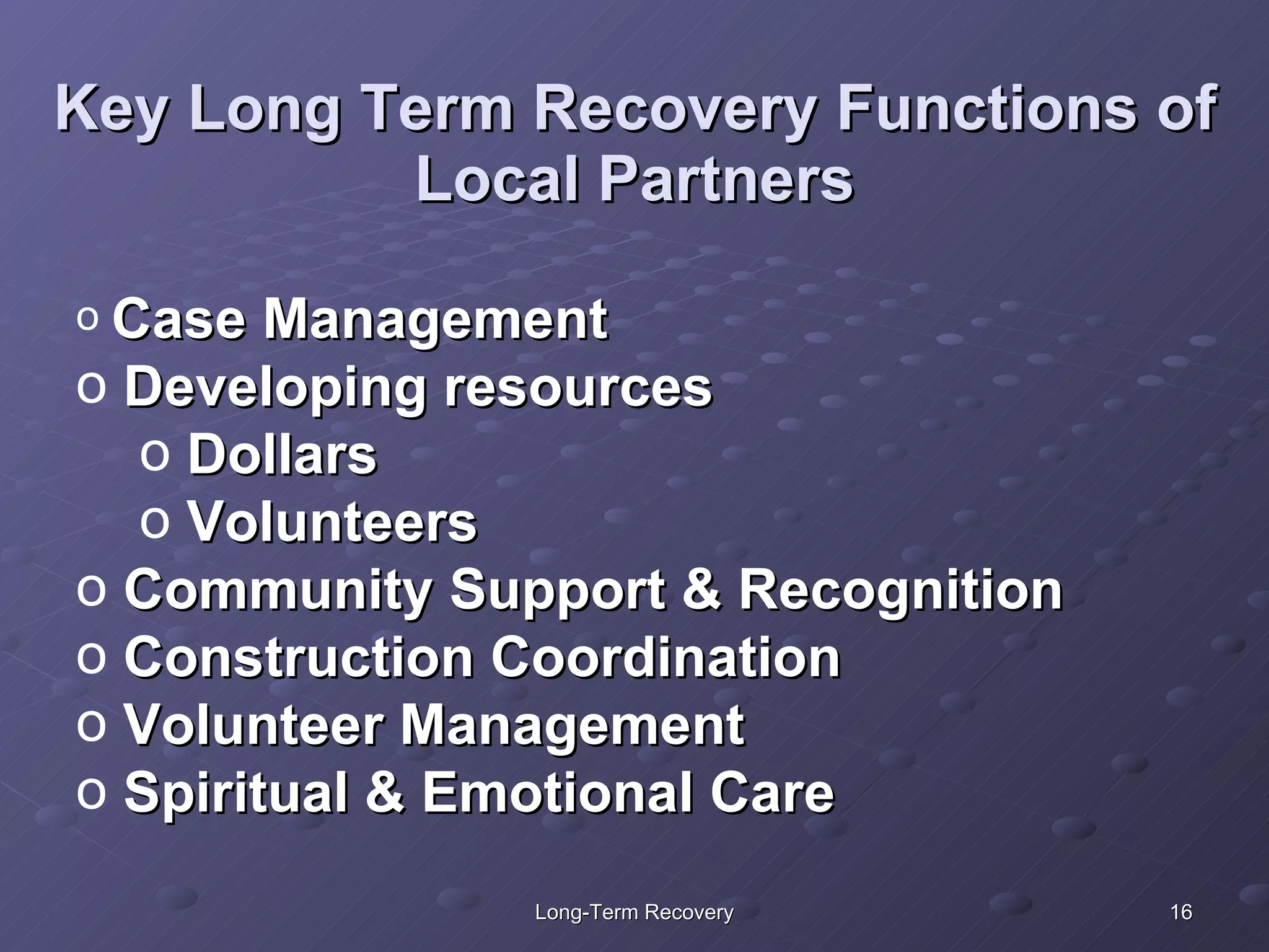 Key Long Term Recovery Functions of Local Partners Case Management Developing resources Dollars Volunteers Community Support & Recognition Construction Coordination Volunteer Management Spiritual & Emotional Care 