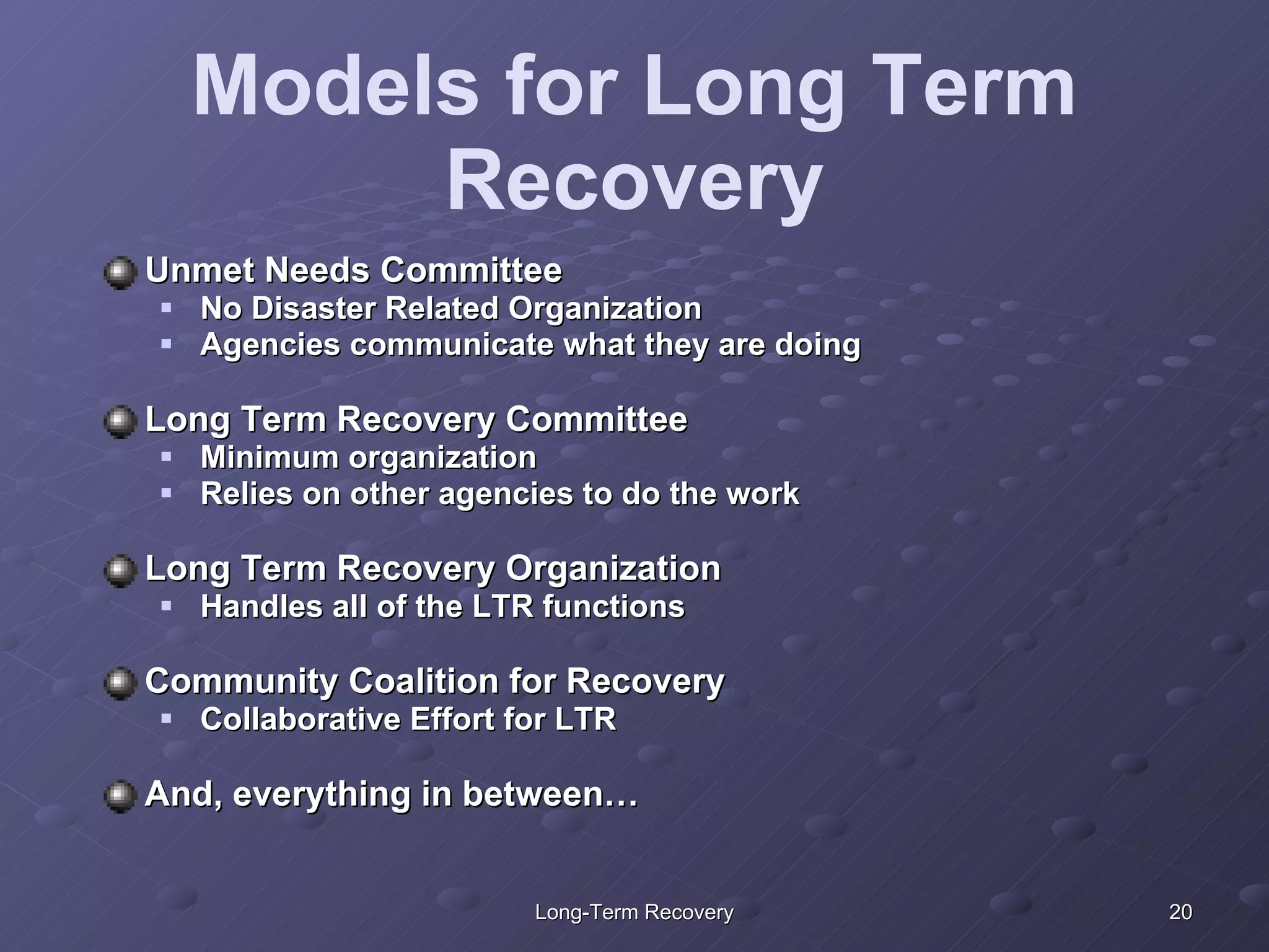 Models for Long Term Recovery Unmet Needs Committee No Disaster Related Organization Agencies communicate what they are doing  Long Term Recovery Committee Minimum organization Relies on other agencies to do the work Long Term Recovery Organization Handles all of the LTR functions Community Coalition for Recovery Collaborative Effort for LTR  And, everything in between… 