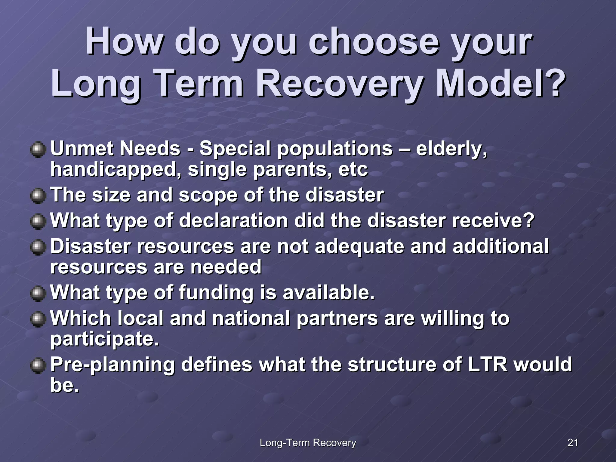 How do you choose your Long Term Recovery Model? Unmet Needs - Special populations – elderly, handicapped, single parents, etc The size and scope of the disaster  What type of declaration did the disaster receive?  Disaster resources are not adequate and additional resources are needed What type of funding is available. Which local and national partners are willing to participate. Pre-planning defines what the structure of LTR would be. 