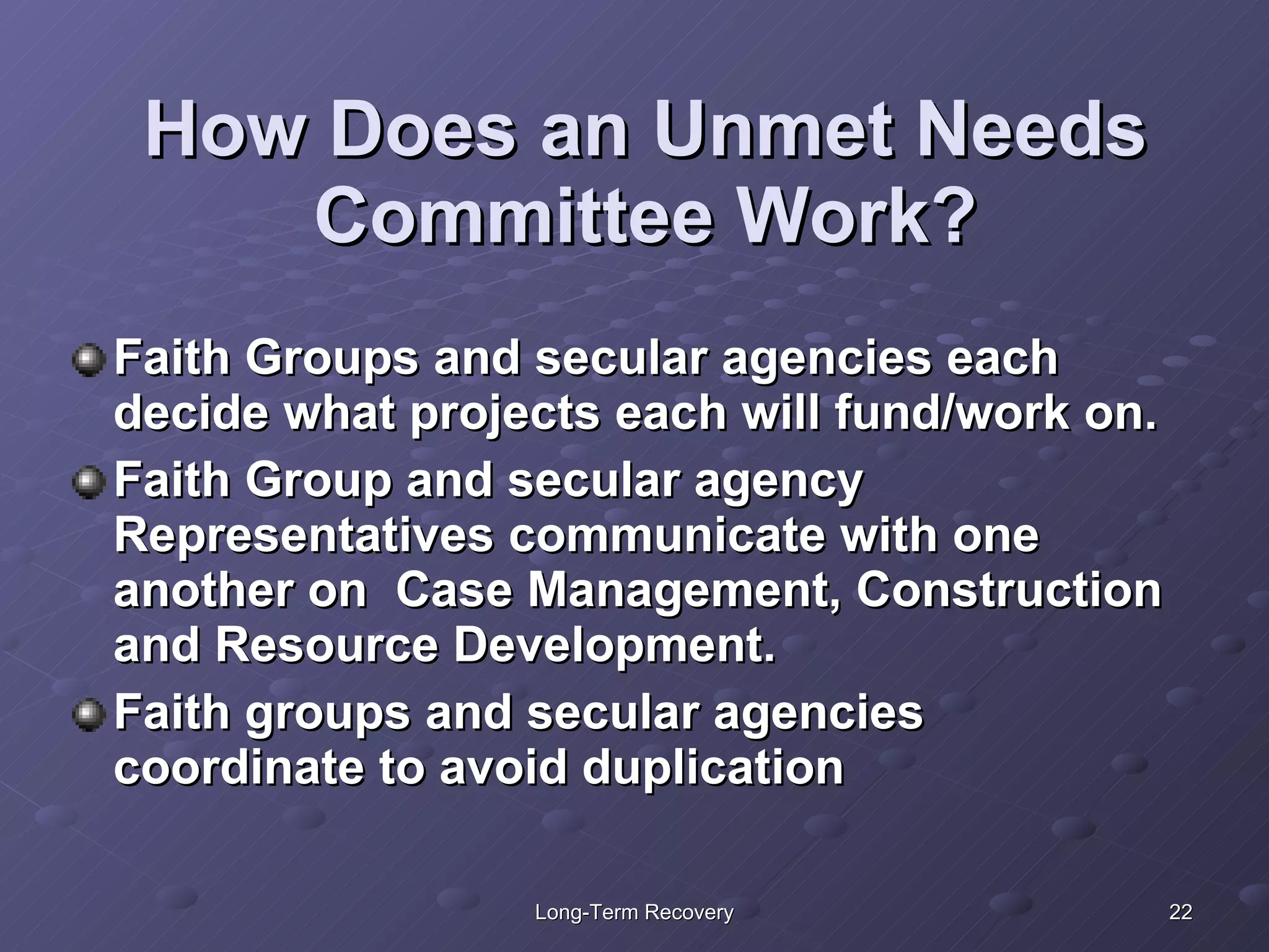 How Does an Unmet Needs Committee Work? Faith Groups and secular agencies each decide what projects each will fund/work on.  Faith Group and secular agency Representatives communicate with one another on  Case Management, Construction and Resource Development. Faith groups and secular agencies coordinate to avoid duplication  