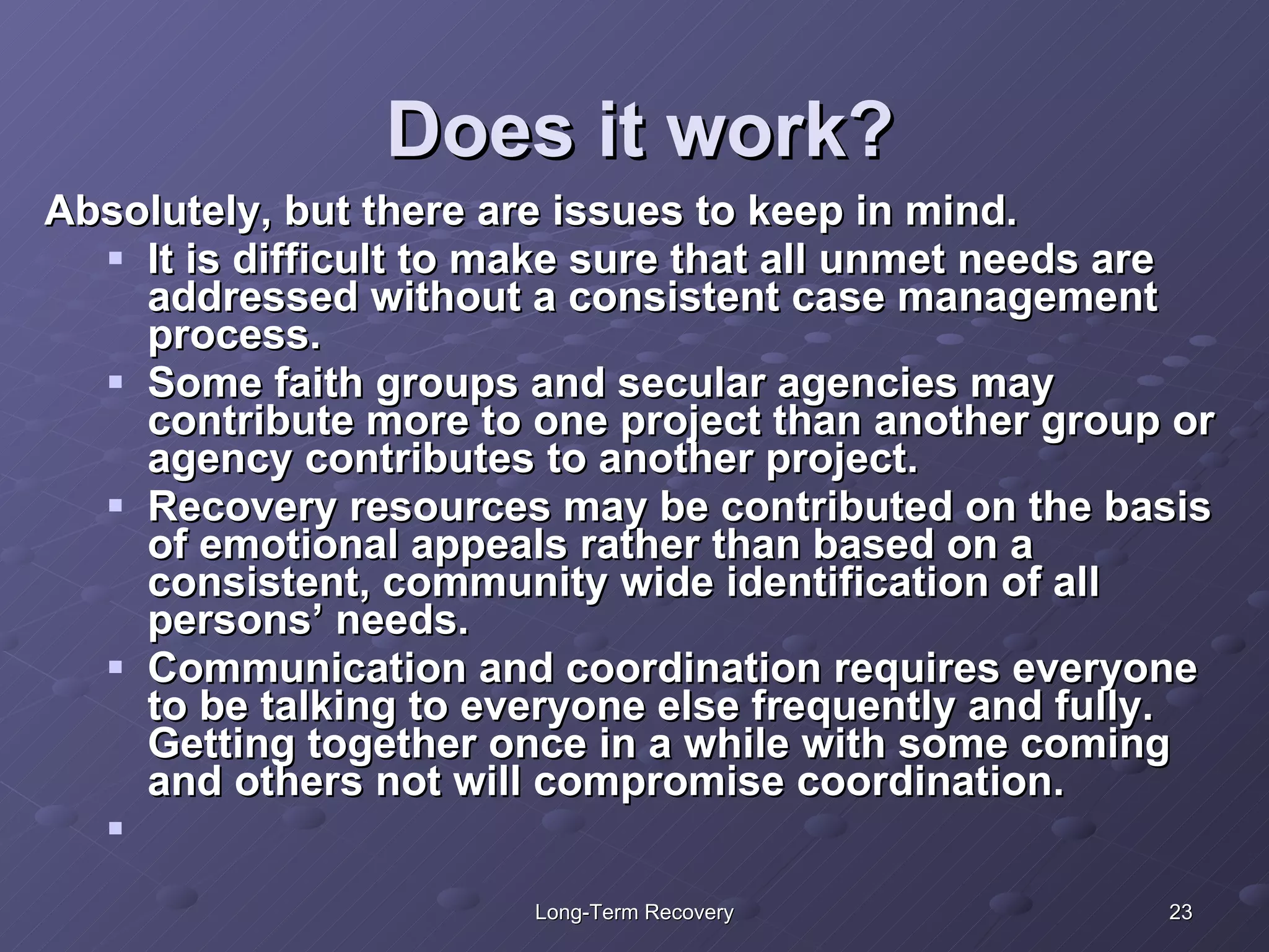 Does it work? Absolutely, but there are issues to keep in mind. It is difficult to make sure that all unmet needs are addressed without a consistent case management process. Some faith groups and secular agencies may contribute more to one project than another group or agency contributes to another project.  Recovery resources may be contributed on the basis of emotional appeals rather than based on a consistent, community wide identification of all persons’ needs.  Communication and coordination requires everyone to be talking to everyone else frequently and fully.  Getting together once in a while with some coming and others not will compromise coordination. 