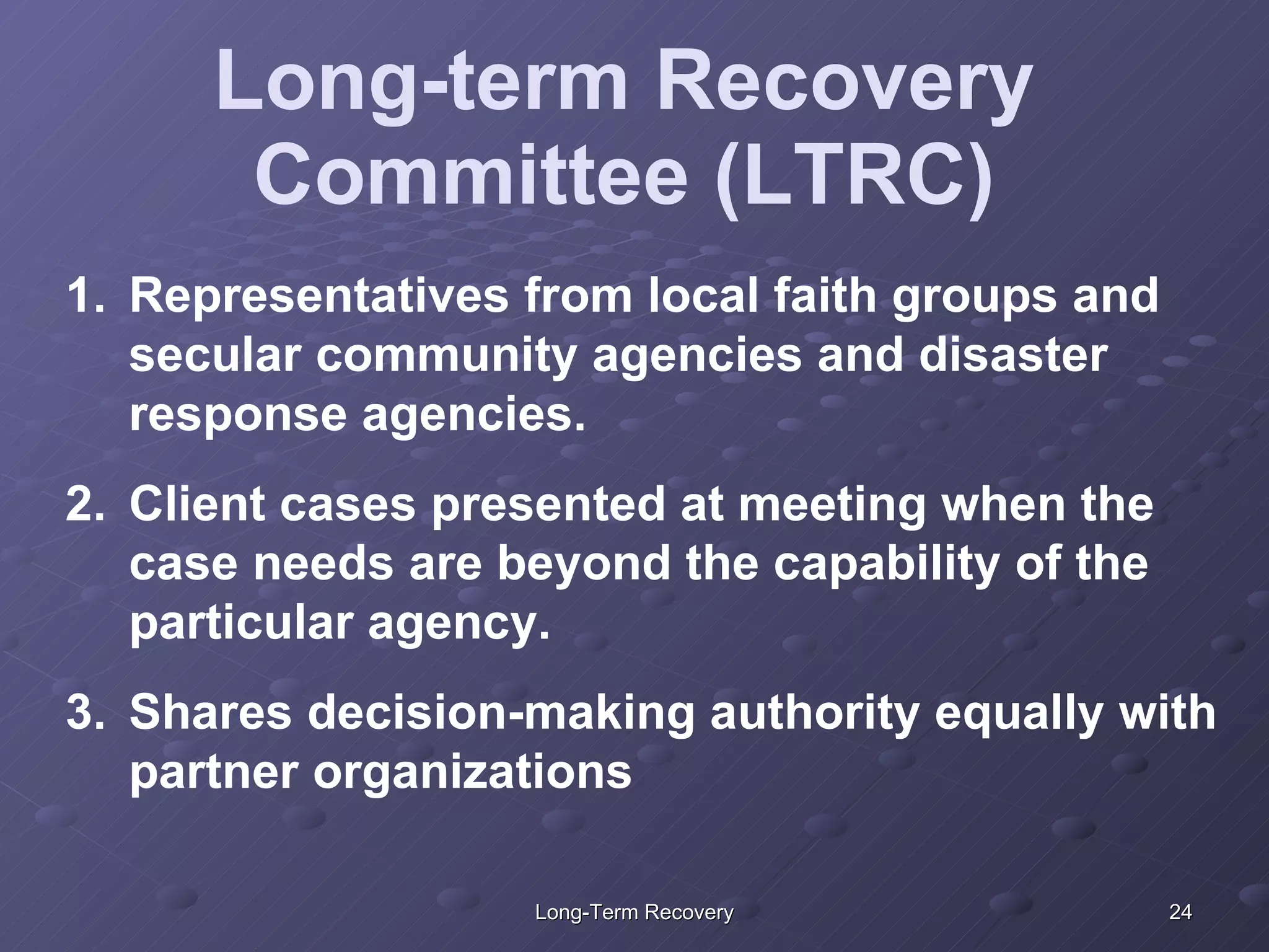Long-term Recovery Committee (LTRC) Representatives from local faith groups and secular community agencies and disaster response agencies.  Client cases presented at meeting when the case needs are beyond the capability of the particular agency. Shares decision-making authority equally with partner organizations 