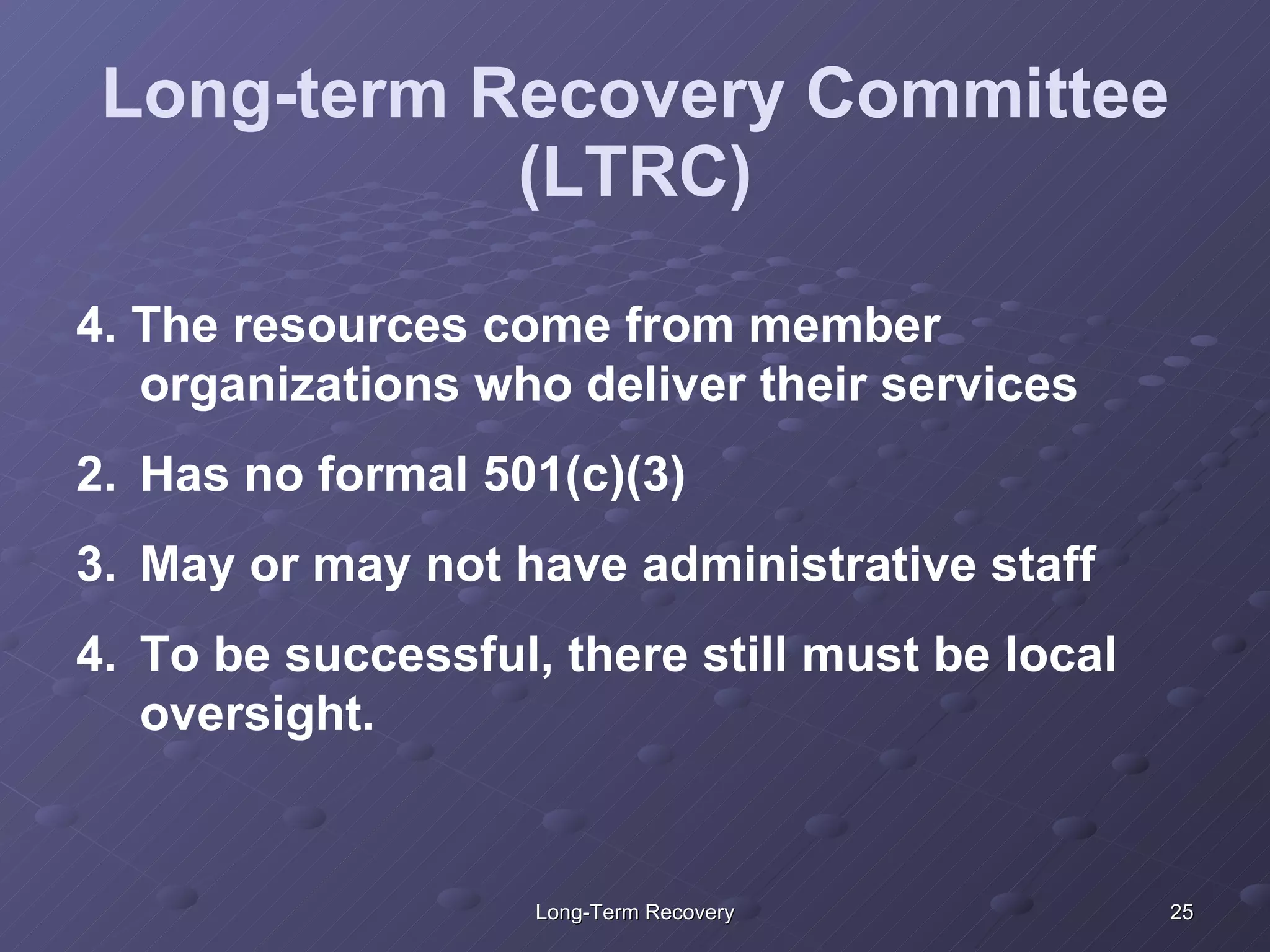 Long-term Recovery Committee (LTRC) 4. The resources come from member organizations who deliver their services  Has no formal 501(c)(3) May or may not have administrative staff To be successful, there still must be local oversight. 