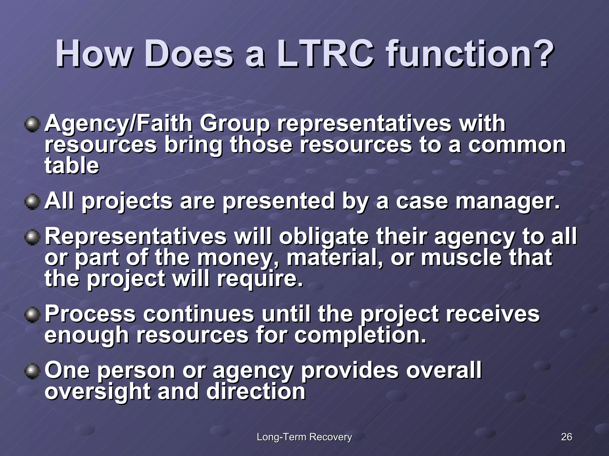 How Does a LTRC function? Agency/Faith Group representatives with resources bring those resources to a common table All projects are presented by a case manager. Representatives will obligate their agency to all or part of the money, material, or muscle that the project will require. Process continues until the project receives enough resources for completion. One person or agency provides overall oversight and direction  