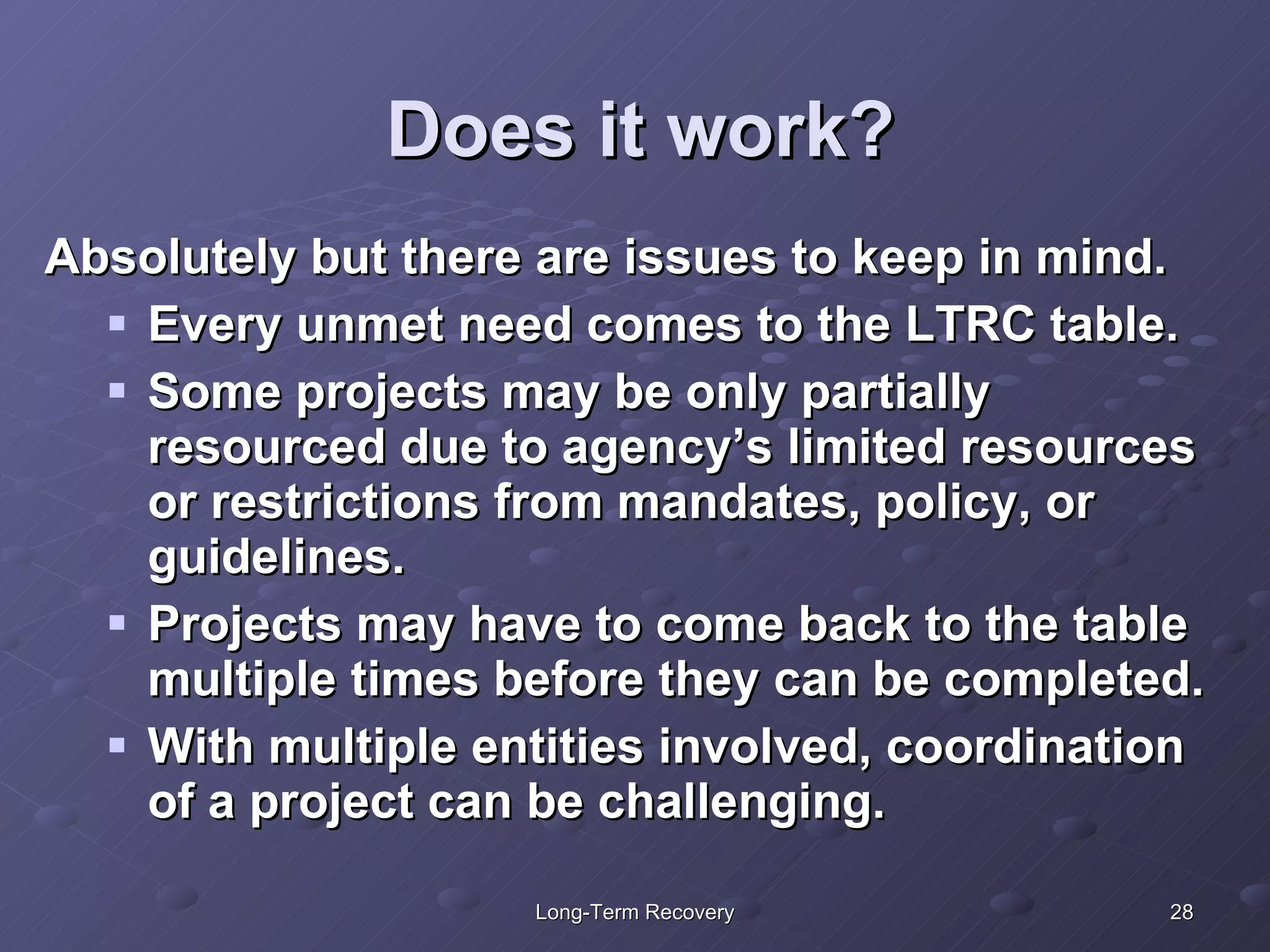 Does it work? Absolutely but there are issues to keep in mind. Every unmet need comes to the LTRC table. Some projects may be only partially resourced due to agency’s limited resources or restrictions from mandates, policy, or guidelines.  Projects may have to come back to the table multiple times before they can be completed. With multiple entities involved, coordination of a project can be challenging.  