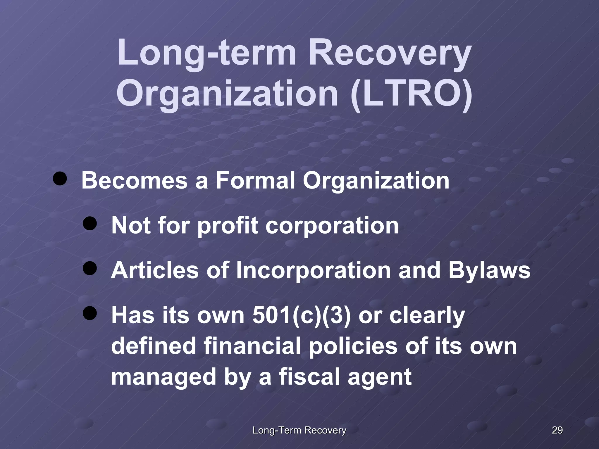 Long-term Recovery Organization (LTRO) Becomes a Formal Organization Not for profit corporation Articles of Incorporation and Bylaws Has its own 501(c)(3) or clearly defined financial policies of its own managed by a fiscal agent 