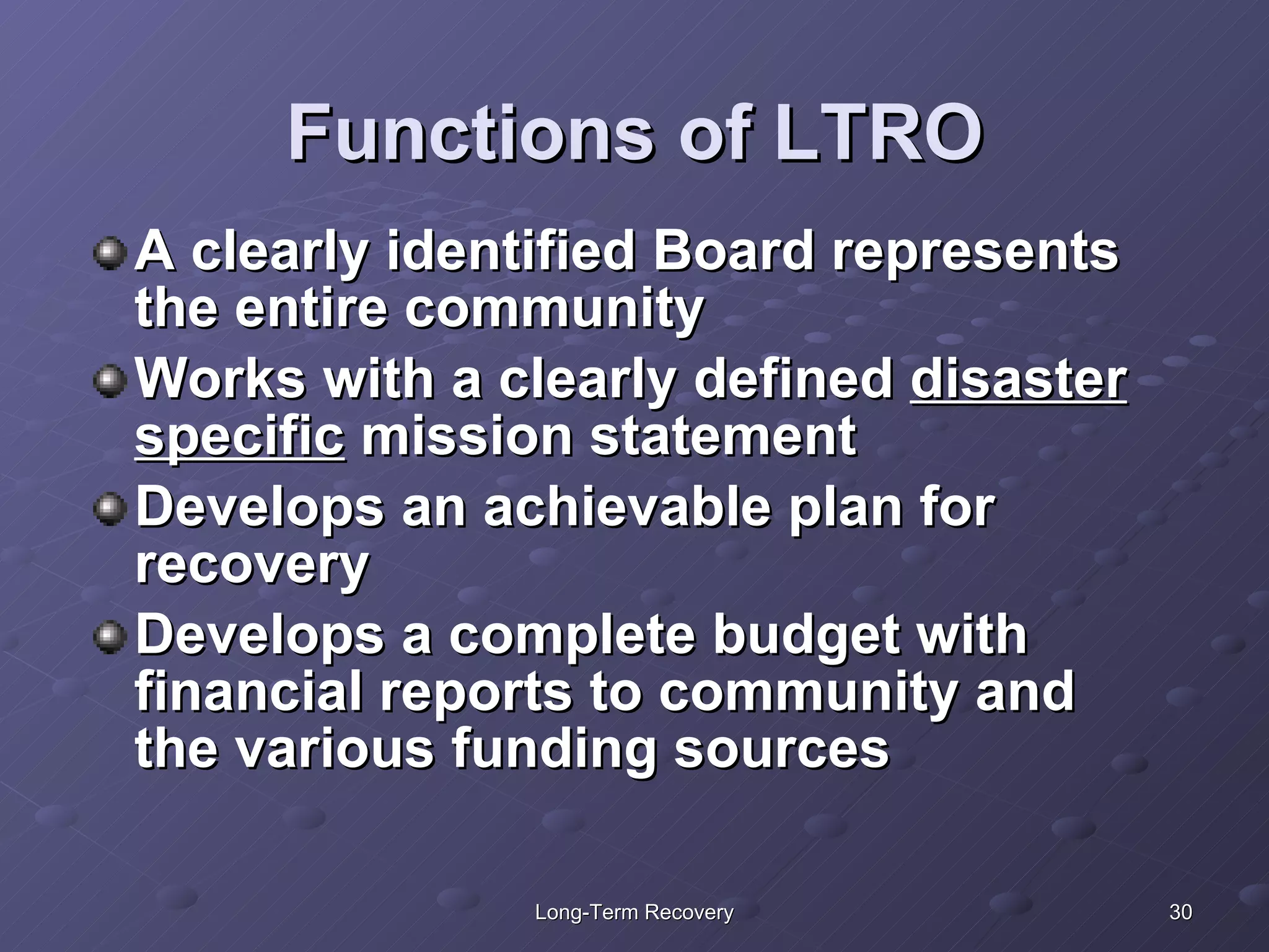 Functions of LTRO A clearly identified Board represents the entire community  Works with a clearly defined  disaster specific  mission statement Develops an achievable plan for recovery Develops a complete budget with financial reports to community and the various funding sources 