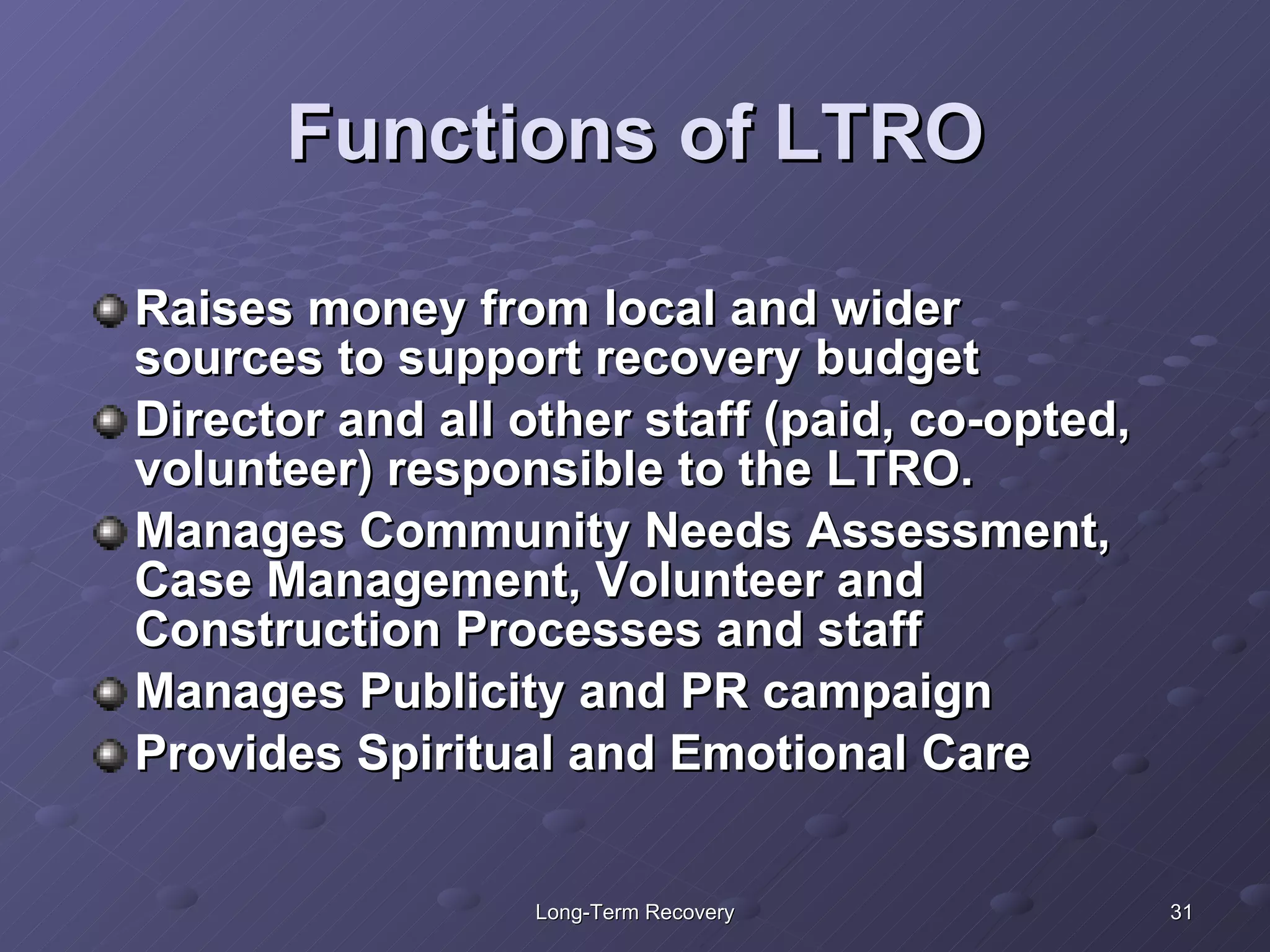 Functions of LTRO Raises money from local and wider sources to support recovery budget Director and all other staff (paid, co-opted, volunteer) responsible to the LTRO. Manages Community Needs Assessment, Case Management, Volunteer and Construction Processes and staff Manages Publicity and PR campaign Provides Spiritual and Emotional Care 