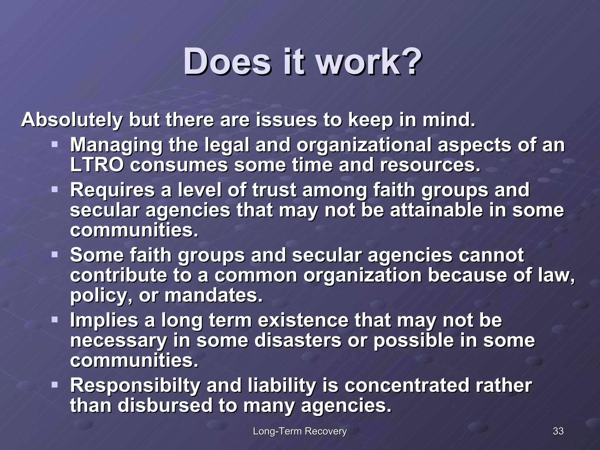 Does it work? Absolutely but there are issues to keep in mind. Managing the legal and organizational aspects of an LTRO consumes some time and resources. Requires a level of trust among faith groups and secular agencies that may not be attainable in some communities.  Some faith groups and secular agencies cannot contribute to a common organization because of law, policy, or mandates.  Implies a long term existence that may not be necessary in some disasters or possible in some communities. Responsibilty and liability is concentrated rather than disbursed to many agencies.  