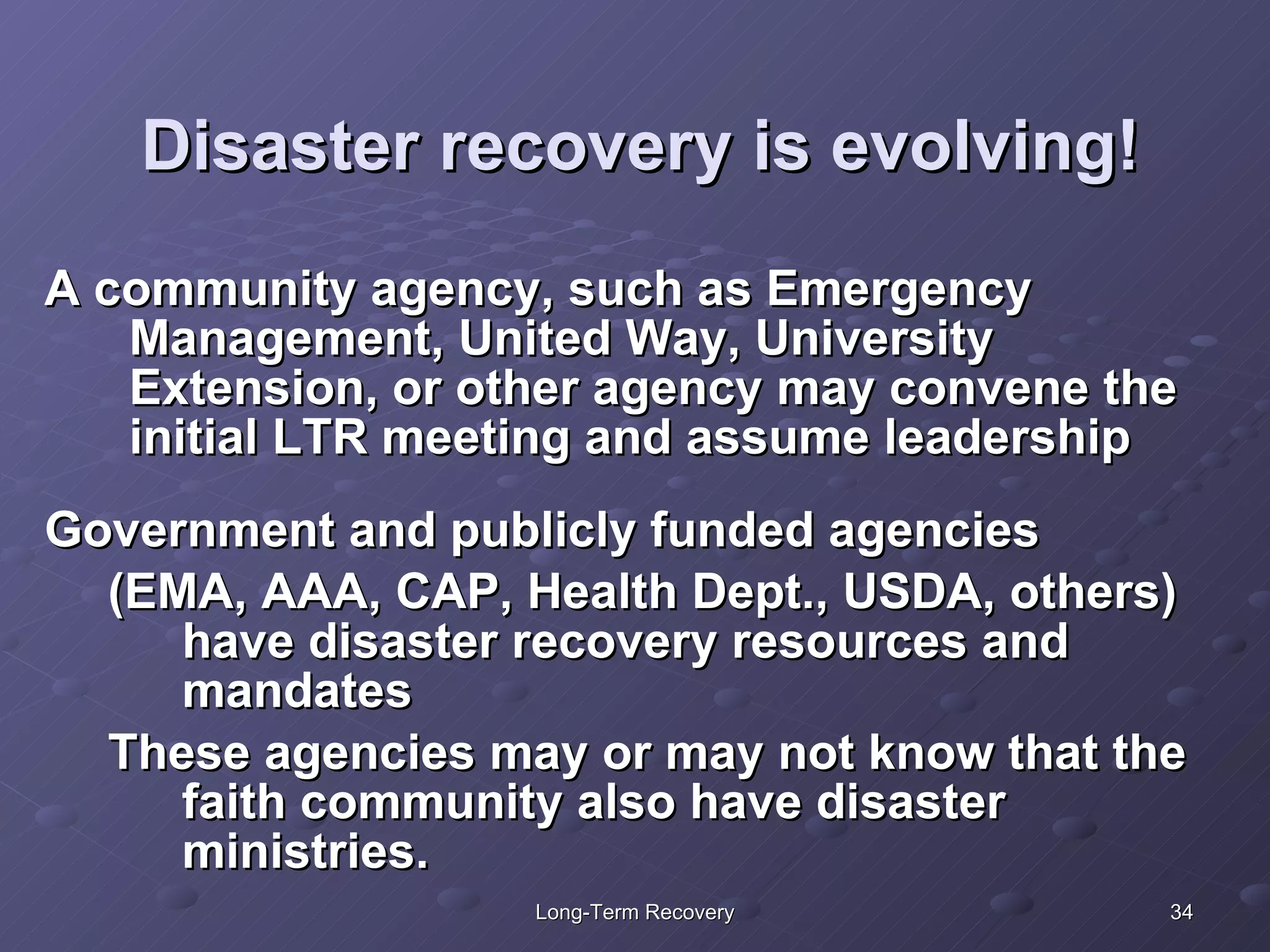 Disaster recovery is evolving! A community agency, such as Emergency Management, United Way, University Extension, or other agency may convene the initial LTR meeting and assume leadership Government and publicly funded agencies  (EMA, AAA, CAP, Health Dept., USDA, others) have disaster recovery resources and mandates These agencies may or may not know that the faith community also have disaster ministries.  