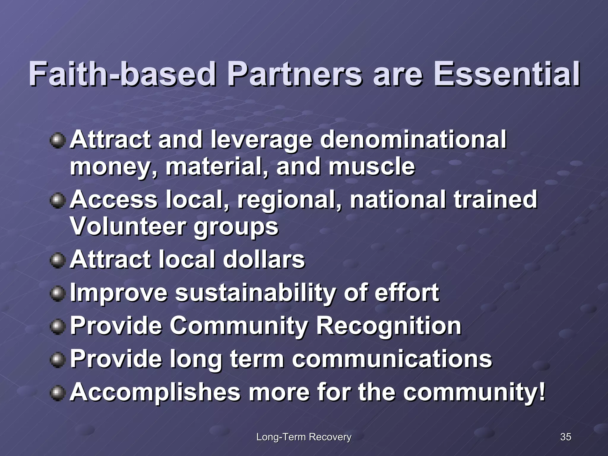 Faith-based Partners are Essential Attract and leverage denominational money, material, and muscle Access local, regional, national trained Volunteer groups Attract local dollars Improve sustainability of effort Provide Community Recognition Provide long term communications Accomplishes more for the community! 