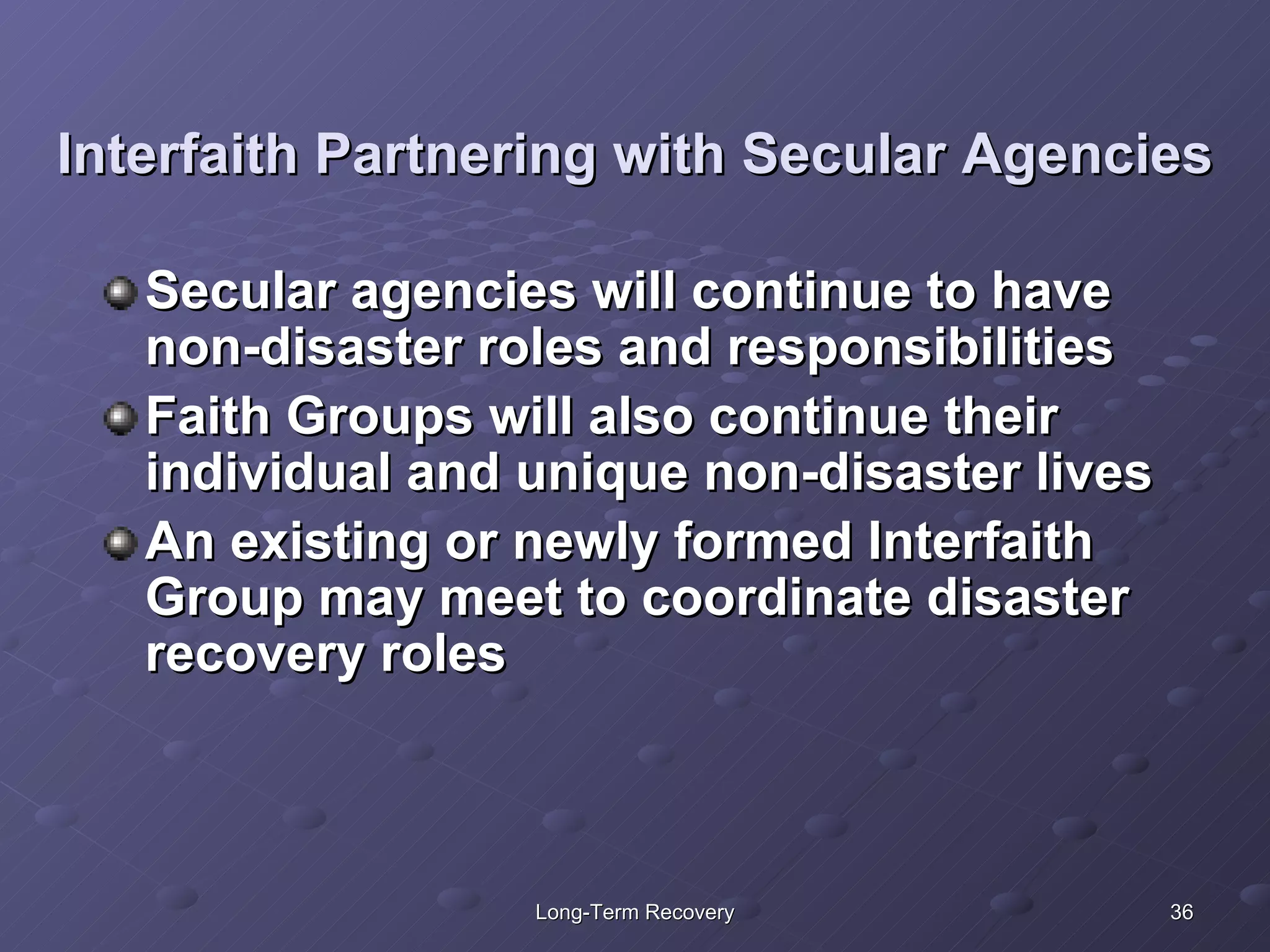 Interfaith Partnering with Secular Agencies Secular agencies will continue to have  non-disaster roles and responsibilities Faith Groups will also continue their individual and unique non-disaster lives An existing or newly formed Interfaith Group may meet to coordinate disaster recovery roles 