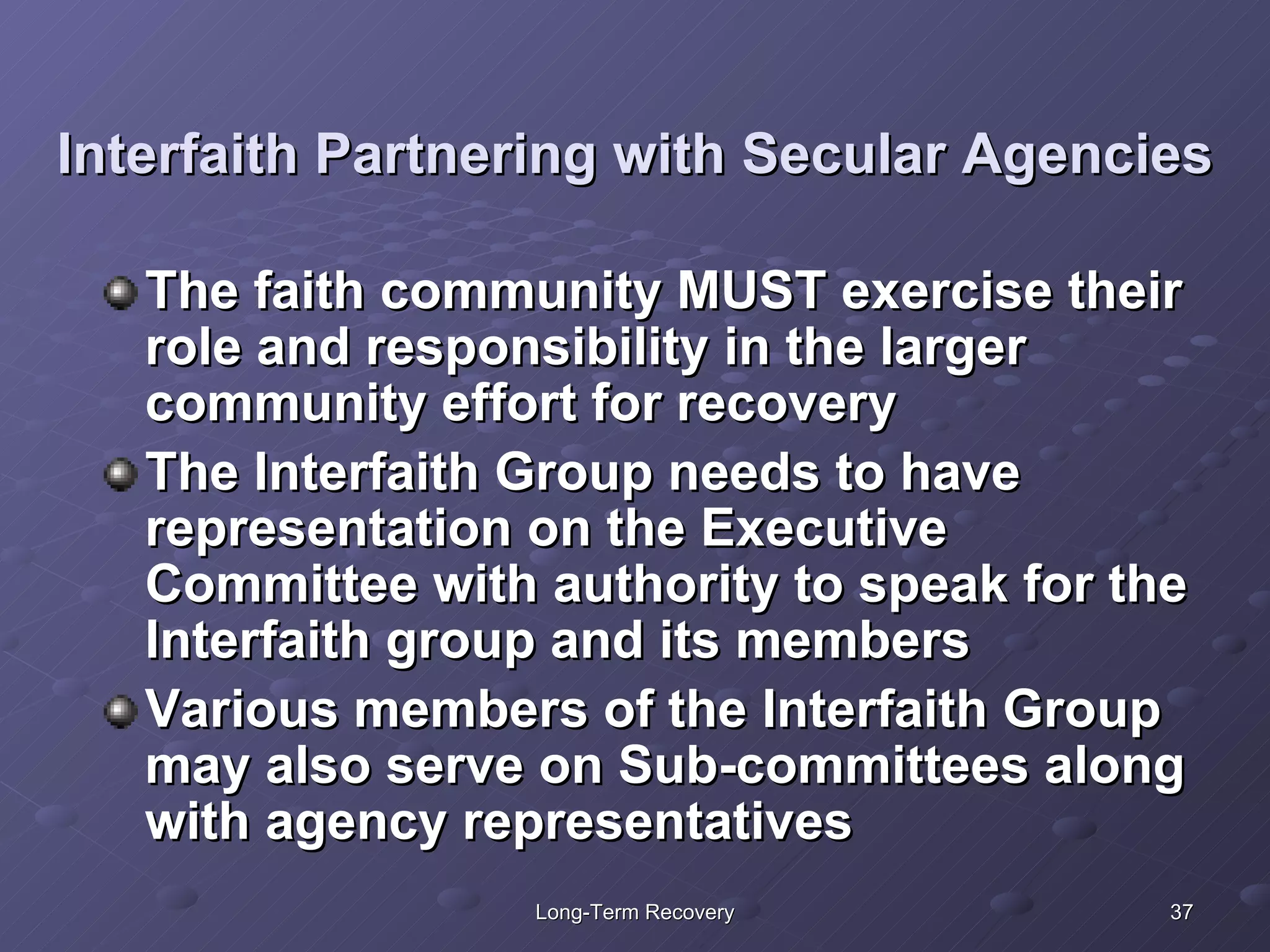 Interfaith Partnering with Secular Agencies The faith community MUST exercise their role and responsibility in the larger community effort for recovery The Interfaith Group needs to have representation on the Executive Committee with authority to speak for the Interfaith group and its members Various members of the Interfaith Group may also serve on Sub-committees along with agency representatives 