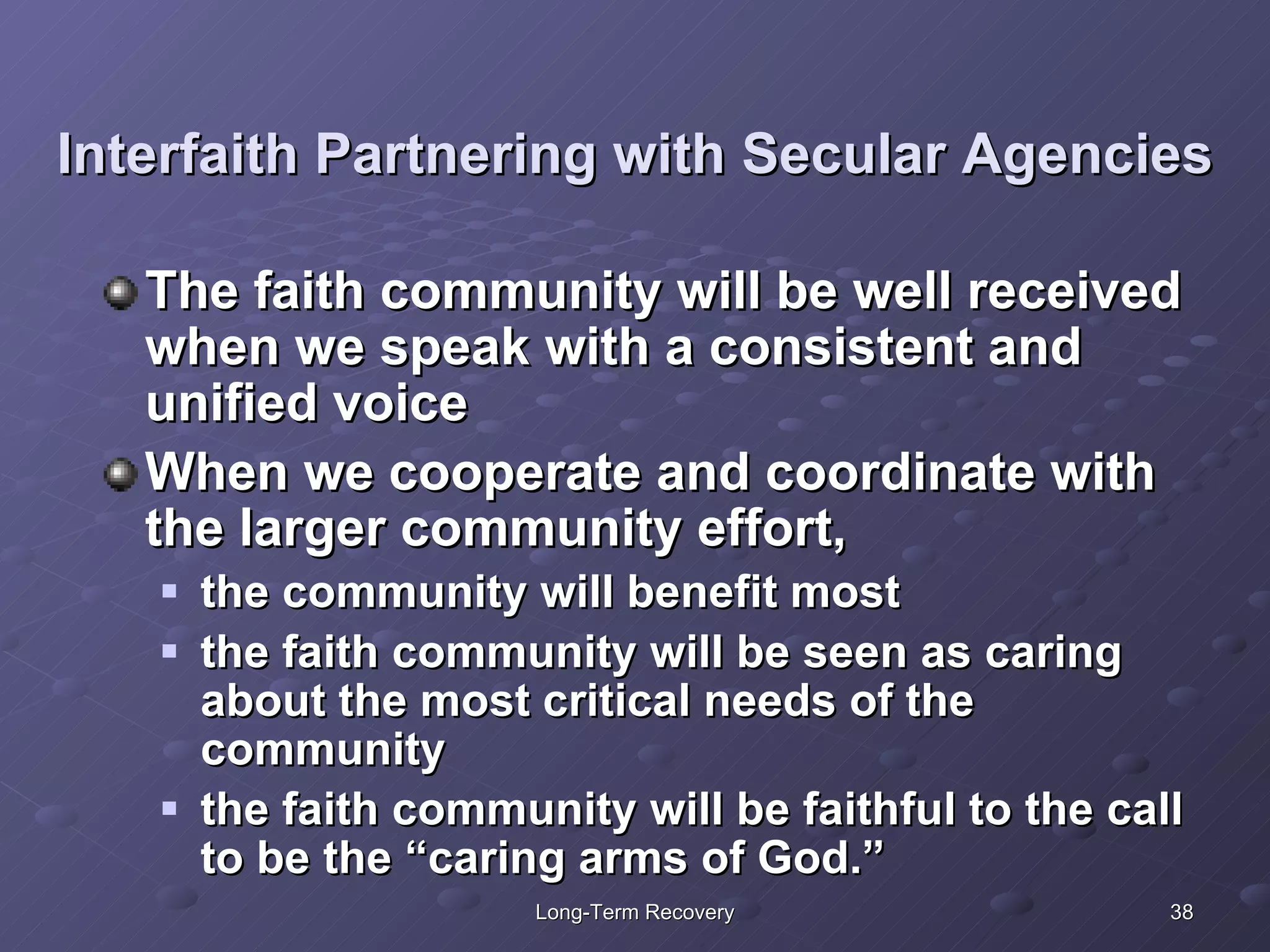 Interfaith Partnering with Secular Agencies The faith community will be well received when we speak with a consistent and unified voice When we cooperate and coordinate with the larger community effort,  the community will benefit most the faith community will be seen as caring about the most critical needs of the community the faith community will be faithful to the call to be the “caring arms of God.” 