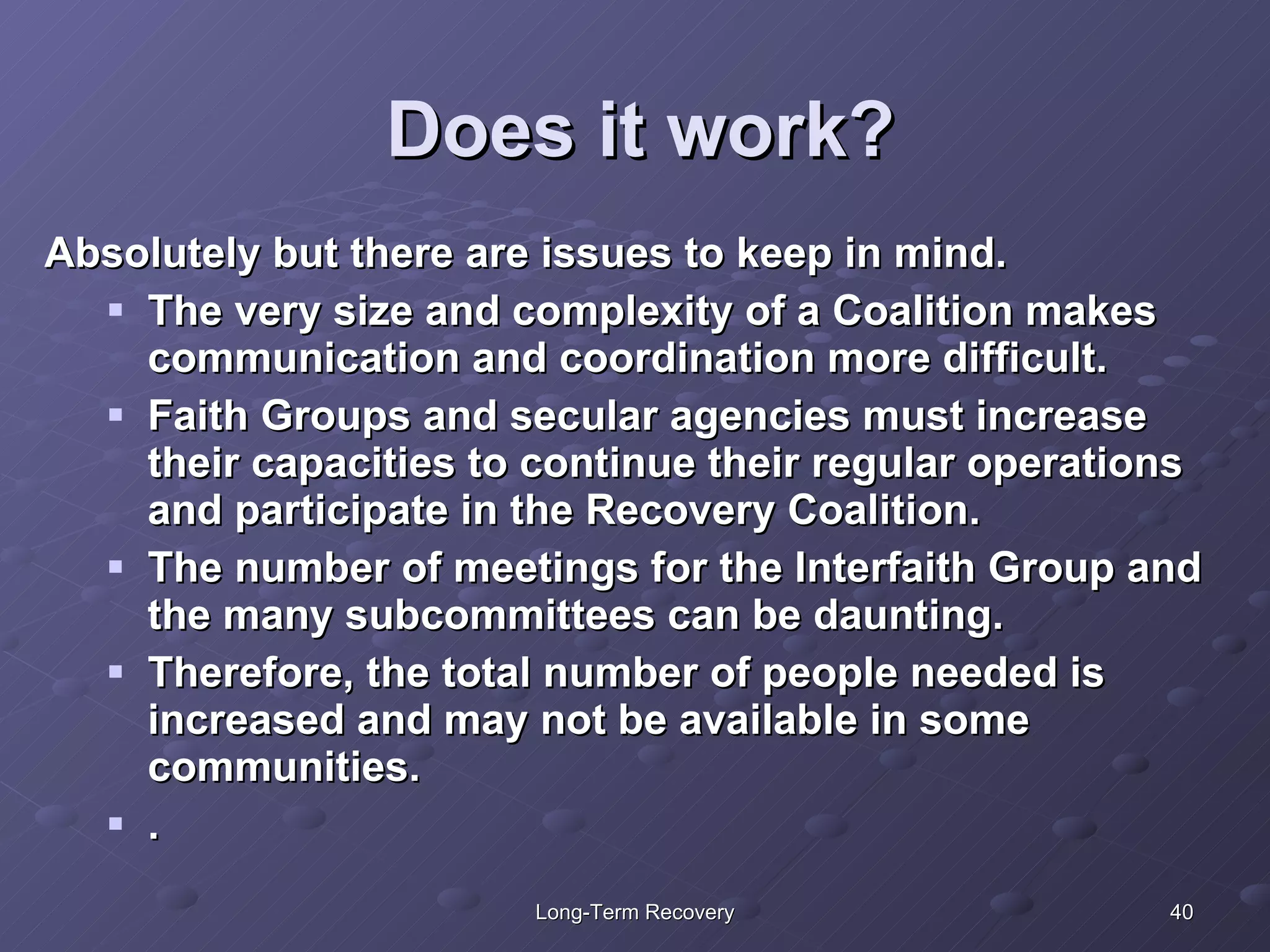 Does it work? Absolutely but there are issues to keep in mind. The very size and complexity of a Coalition makes communication and coordination more difficult.  Faith Groups and secular agencies must increase their capacities to continue their regular operations and participate in the Recovery Coalition.  The number of meetings for the Interfaith Group and the many subcommittees can be daunting.  Therefore, the total number of people needed is increased and may not be available in some communities.  .  