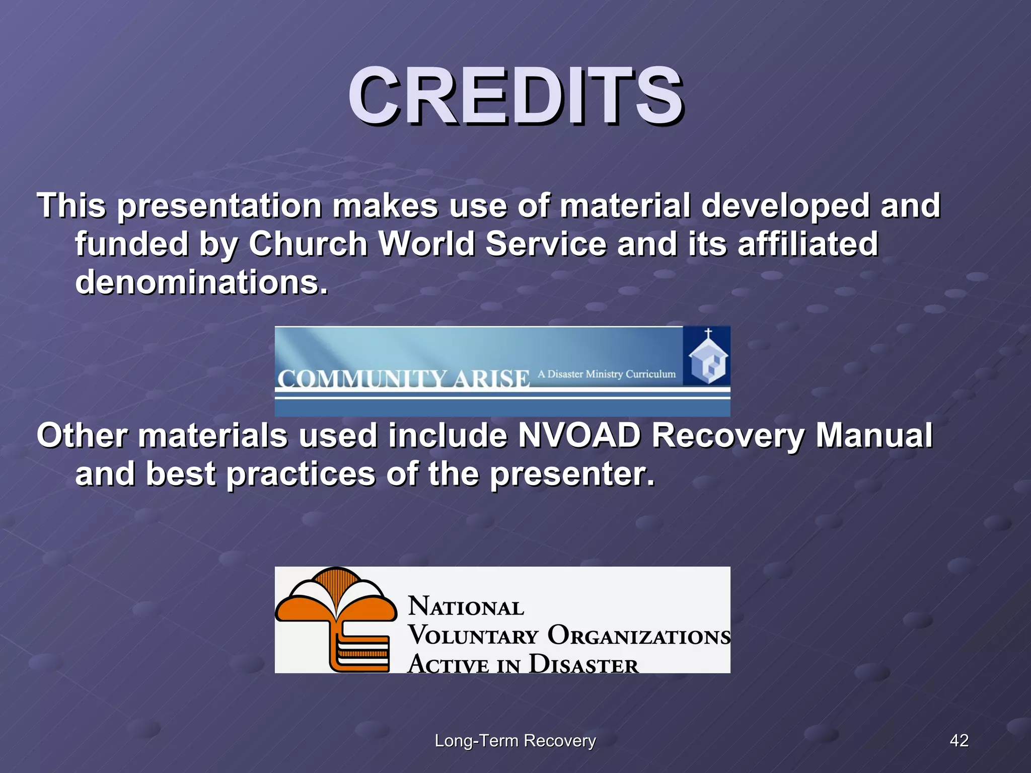 CREDITS This presentation makes use of material developed and funded by Church World Service and its affiliated denominations. Other materials used include NVOAD Recovery Manual and best practices of the presenter. 