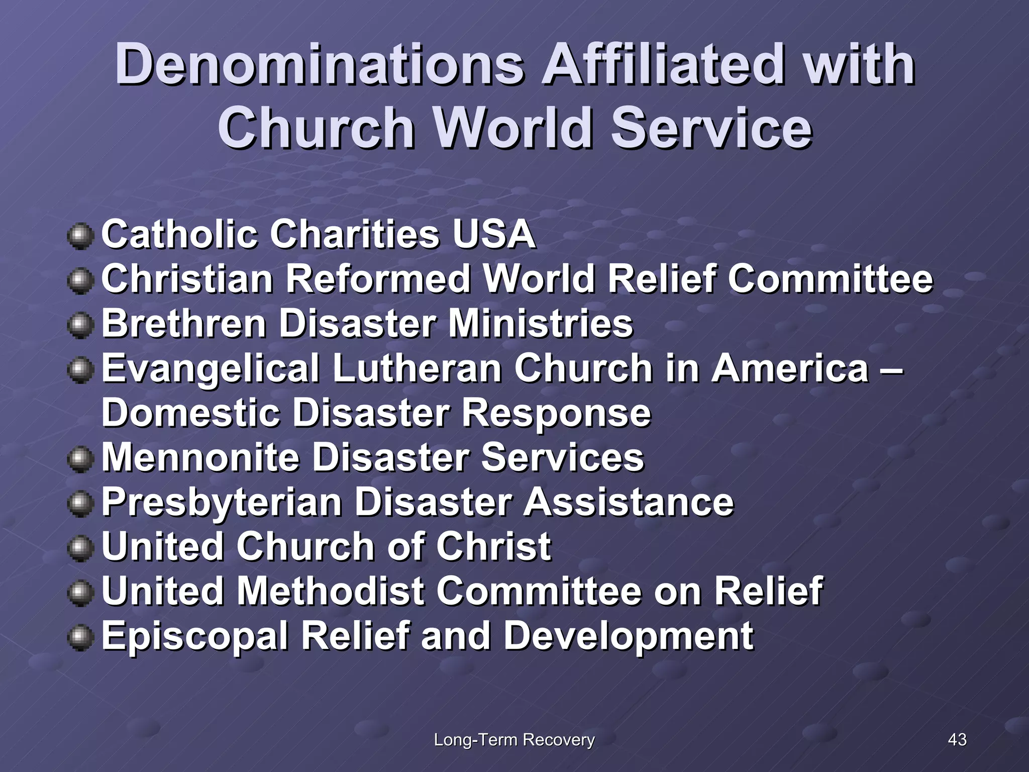 Denominations Affiliated with Church World Service Catholic Charities USA Christian Reformed World Relief Committee Brethren Disaster Ministries Evangelical Lutheran Church in America – Domestic Disaster Response Mennonite Disaster Services Presbyterian Disaster Assistance United Church of Christ United Methodist Committee on Relief Episcopal Relief and Development 