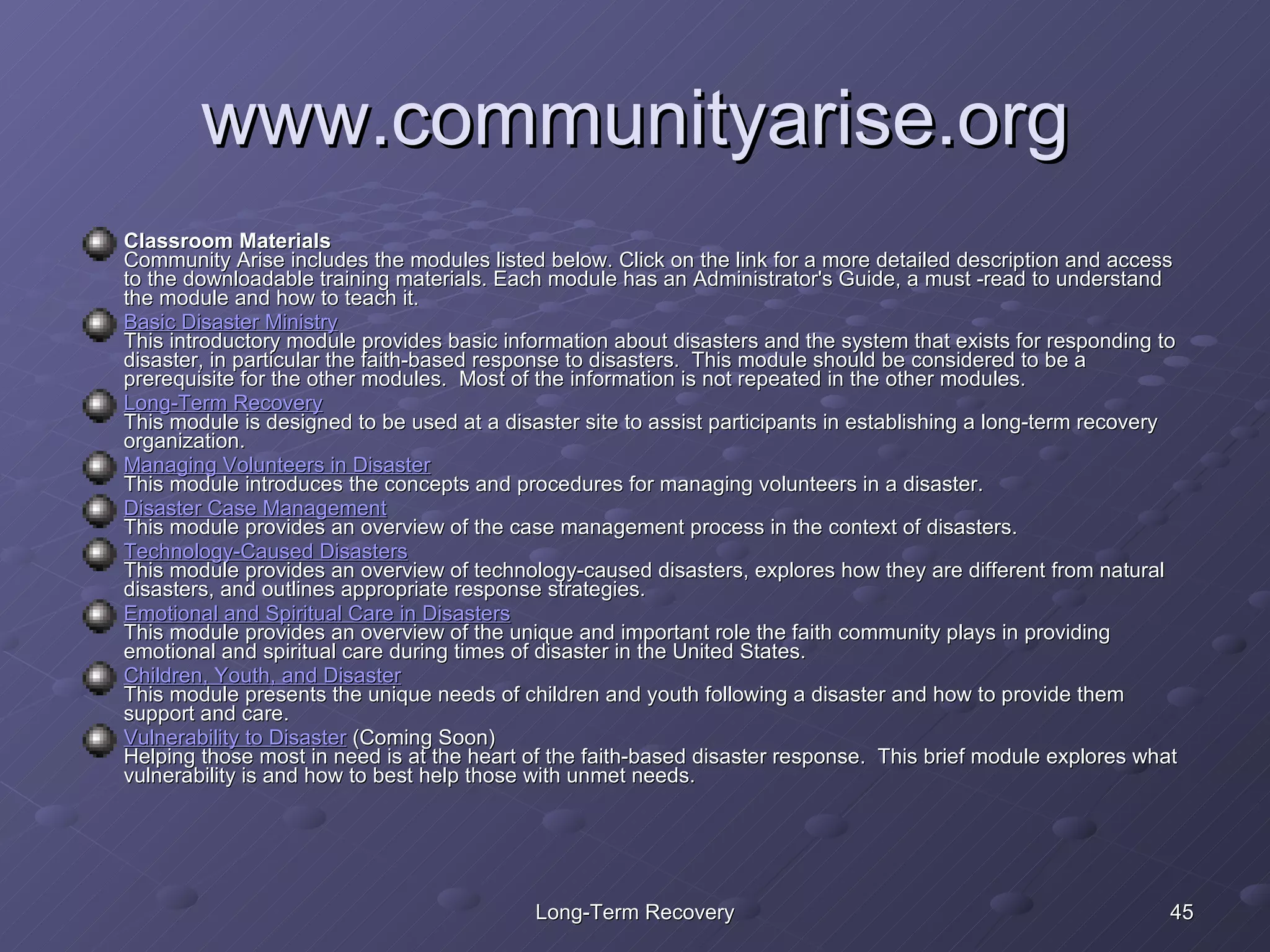 www.communityarise.org Classroom Materials Community Arise includes the modules listed below. Click on the link for a more detailed description and access to the downloadable training materials. Each module has an Administrator's Guide, a must -read to understand the module and how to teach it. Basic Disaster Ministry This introductory module provides basic information about disasters and the system that exists for responding to  disaster, in particular the faith-based response to disasters.  This module should be considered to be a prerequisite for the other modules.  Most of the information is not repeated in the other modules.  Long-Term Recovery This module is designed to be used at a disaster site to assist participants in establishing a long-term recovery organization. Managing Volunteers in Disaster This module introduces the concepts and procedures for managing volunteers in a disaster.  Disaster Case Management This module provides an overview of the case management process in the context of disasters. Technology-Caused Disasters This module provides an overview of technology-caused disasters, explores how they are different from natural disasters, and outlines appropriate response strategies. Emotional and Spiritual Care in Disasters This module provides an overview of the unique and important role the faith community plays in providing emotional and spiritual care during times of disaster in the United States. Children, Youth, and Disaster This module presents the unique needs of children and youth following a disaster and how to provide them support and care. Vulnerability to Disaster  (Coming Soon) Helping those most in need is at the heart of the faith-based disaster response.  This brief module explores what vulnerability is and how to best help those with unmet needs. 