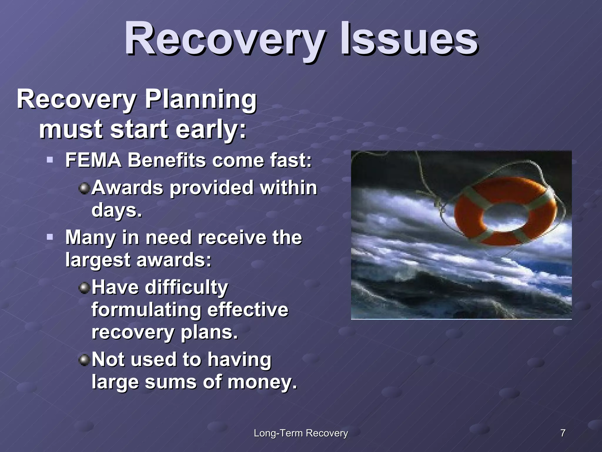 Recovery Issues Recovery Planning must start early: FEMA Benefits come fast: Awards provided within days. Many in need receive the largest awards: Have difficulty formulating effective recovery plans. Not used to having large sums of money. 